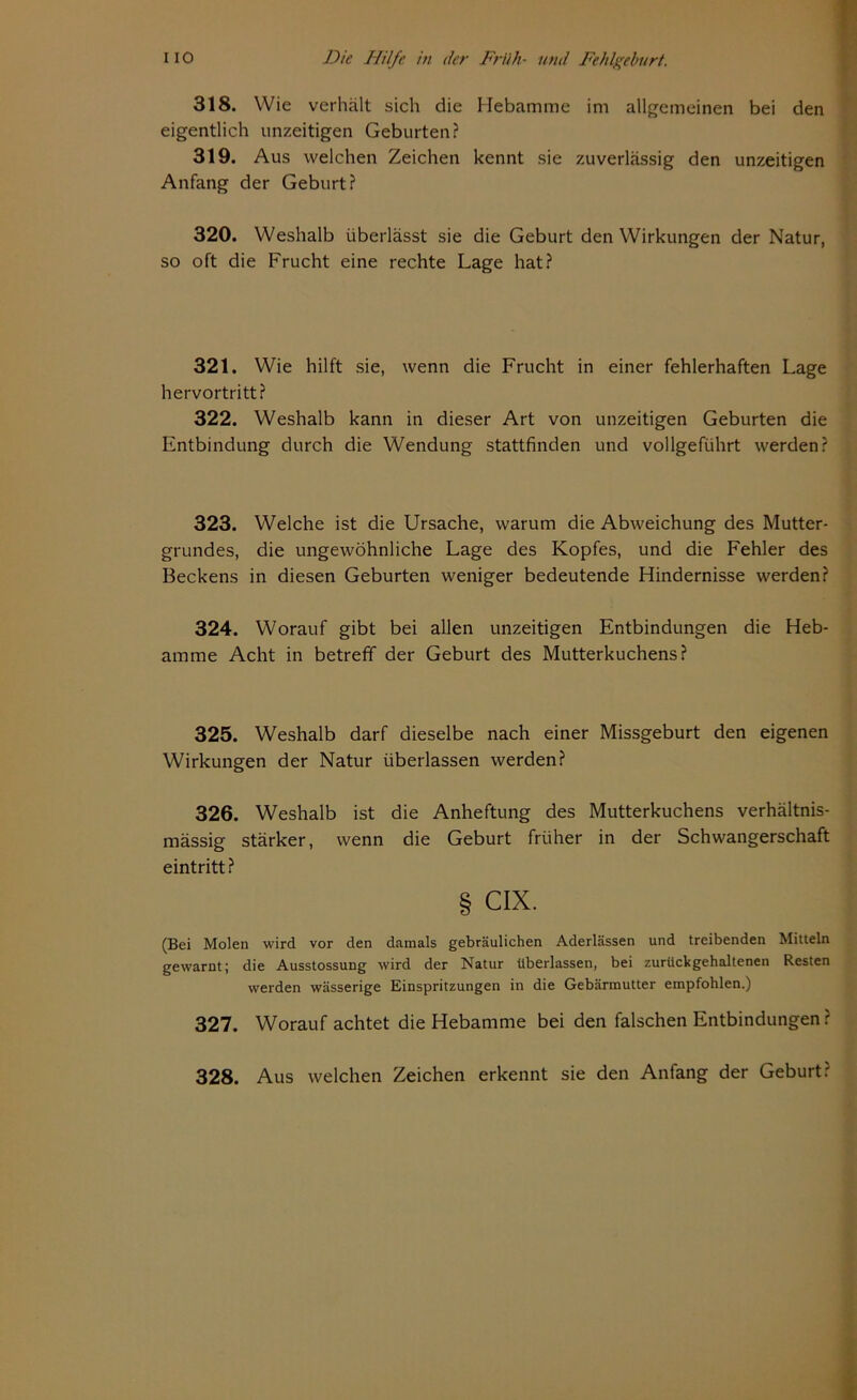 318. Wie verhält sich die Hebamme im allgemeinen bei den eigentlich imzeitigen Geburten? 319. Aus welchen Zeichen kennt sie zuverlässig den unzeitigen Anfang der Geburt? 320. Weshalb überlässt sie die Geburt den Wirkungen der Natur, so oft die Frucht eine rechte Lage hat? 321. Wie hilft sie, wenn die Frucht in einer fehlerhaften Lage hervortritt? 322. Weshalb kann in dieser Art von unzeitigen Geburten die Entbindung durch die Wendung stattfinden und vollgeführt werden? 323. Welche ist die Ursache, warum die Abweichung des Mutter- grundes, die ungewöhnliche Lage des Kopfes, und die Fehler des Beckens in diesen Geburten weniger bedeutende Hindernisse werden? 324. Worauf gibt bei allen unzeitigen Entbindungen die Heb- amme Acht in betreff der Geburt des Mutterkuchens? 325. Weshalb darf dieselbe nach einer Missgeburt den eigenen Wirkungen der Natur überlassen werden? 326. Weshalb ist die Anheftung des Mutterkuchens verhältnis- mässig stärker, wenn die Geburt früher in der Schwangerschaft eintritt? § cix. (Bei Molen wird vor den damals gebräulichen Aderlässen und treibenden Mitteln gewarnt; die Ausstossung wird der Natur überlassen, bei zurückgehaltenen Resten werden wässerige Einspritzungen in die Gebärmutter empfohlen.) 327. Worauf achtet die Hebamme bei den falschen Entbindungen ? 328. Aus welchen Zeichen erkennt sie den Anfang der Geburt: