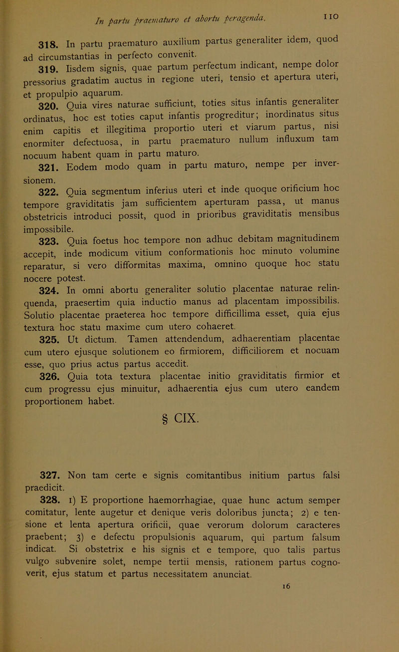 318. In partu praematuro auxilium partus generaliter idem, quod ad circumstantias in perfecto convenit. 319. Iisdem signis, quae partum perfectum indicant, nempe dolor pressorius gradatim auctus in regione uteri, tensio et apertura uteri, et propulpio aquarum. 320. Quia vires naturae sufficiunt, toties situs infantis generaliter ordinatus, hoc est toties caput infantis progreditur; inordinatus situs enim capitis et illegitima proportio uteri et viarum partus, nisi enormiter defectuosa, in partu praematuro nullum influxum tarn nocuum habent quam in partu maturo. 321. Eodem modo quam in partu maturo, nempe per inver- sionem. 322. Quia segmentum inferius uteri et inde quoque orificium hoc tempore graviditatis jam sufficientem aperturam passa, ut manus obstetricis introduci possit, quod in prioribus graviditatis mensibus impossibile. 323. Quia foetus hoc tempore non adhuc debitam magnitudinem accepit, inde modicum vitium conformationis hoc minuto volumine reparatur, si vero difformitas maxima, omnino quoque hoc statu nocere potest. 324. In omni abortu generaliter solutio placentae naturae relin- quenda, praesertim quia inductio manus ad placentam impossibilis. Solutio placentae praeterea hoc tempore difficillima esset, quia ejus textura hoc statu maxime cum utero cohaeret. 325. Ut dictum. Tarnen attendendum, adhaerentiam placentae cum utero ejusque solutionem eo firmiorem, difficiliorem et nocuam esse, quo prius actus partus accedit. 326. Quia tota textura placentae initio graviditatis firmior et cum progressu ejus minuitur, adhaerentia ejus cum utero eandem proportionem habet. § CIX. 327. Non tarn certe e signis comitantibus initium partus falsi praedicit. 328. i) E proportione haemorrhagiae, quae hunc actum semper comitatur, lente augetur et denique veris doloribus juncta; 2) e ten- sione et lenta apertura orificii, quae verorum dolorum caracteres praebent; 3) e defectu propulsionis aquarum, qui partum falsum indicat. Si obstetrix e his signis et e tempore, quo talis partus vulgo subvenire solet, nempe tertii mensis, rationem partus cogno- verit, ejus statum et partus necessitatem anunciat. 6