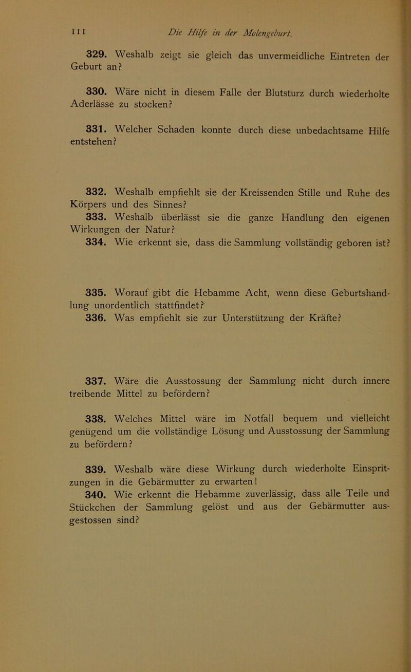 329. Weshalb zeigt sie gleich das unvermeidliche Eintreten der Geburt an? 330. Wäre nicht in diesem Falle der Blutsturz durch wiederholte Aderlässe zu stocken? 331. Welcher Schaden konnte durch diese unbedachtsame Hilfe entstehen? 332. Weshalb empfiehlt sie der Kreissenden Stille und Ruhe des Körpers und des Sinnes? 333. Weshalb überlässt sie die ganze Handlung den eigenen Wirkungen der Natur? 334. Wie erkennt sie, dass die Sammlung vollständig geboren ist? 335. Worauf gibt die Hebamme Acht, wenn diese Geburtshand- lung unordentlich stattfindet? 336. Was empfiehlt sie zur Unterstützung der Kräfte? 337. Wäre die Ausstossung der Sammlung nicht durch innere treibende Mittel zu befördern? 338. Welches Mittel wäre im Notfall bequem und vielleicht genügend um die vollständige Lösung und Ausstossung der Sammlung zu befördern? 339. Weshalb wäre diese Wirkung durch wiederholte Einsprit- zungen in die Gebärmutter zu erwarten! 340. Wie erkennt die Hebamme zuverlässig, dass alle Teile und Stückchen der Sammlung gelöst und aus der Gebärmutter aus- gestossen sind?