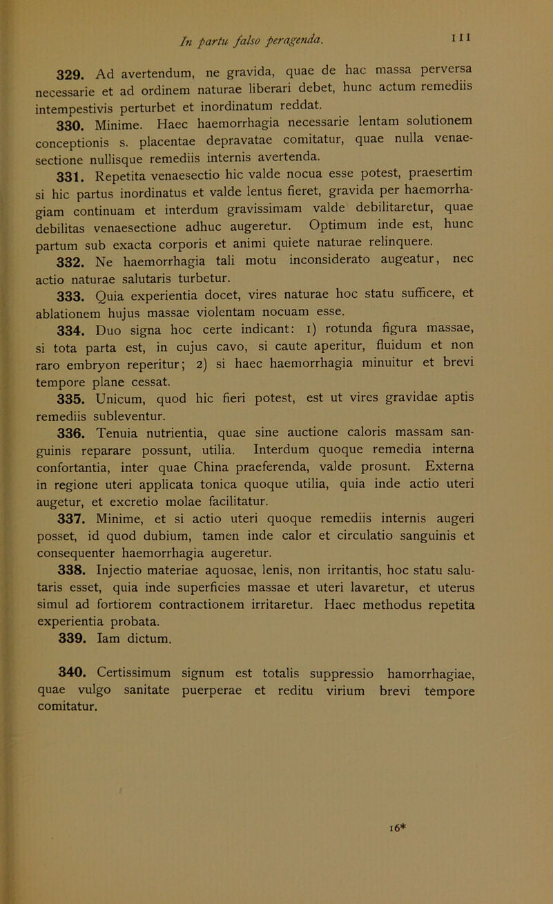 329. Ad avertendum, ne gravida, quae de hac massa perversa necessarie et ad ordinem naturae liberari debet, hunc actum remediis intempestivis perturbet et inordinatum reddat. 330. Minime. Haec haemorrhagia necessarie lentam solutionem conceptionis s. placentae depravatae comitatur, quae nulla venae- sectione nullisque remediis internis avertenda. 331. Repetita venaesectio hic valde nocua esse potest, praesertim si hic partus inordinatus et valde lentus fieret, gravida per haemorrha- giam continuam et interdum gravissimam valde debilitaretur, quae debilitas venaesectione adhuc augeretur. Optimum inde est, hunc partum sub exacta corporis et animi quiete naturae relinquere. 332. Ne haemorrhagia tali motu inconsiderato augeatur, nec actio naturae salutaris turbetur. 333. Quia experientia docet, vires naturae hoc statu sufficere, et ablationem hujus massae violentam nocuam esse. 334. Duo signa hoc certe indicant: i) rotunda figura massae, si tota parta est, in cujus cavo, si caute aperitur, fluidum et non raro embryon reperitur; 2) si haec haemorrhagia minuitur et brevi tempore plane cessat. 335. Unicum, quod hic fieri potest, est ut vires gravidae aptis remediis subleventur. 336. Tenuia nutrientia, quae sine auctione caloris massam san- guinis reparare possunt, utilia. Interdum quoque remedia interna confortantia, inter quae China praeferenda, valde prosunt. Externa in regione uteri applicata tonica quoque utilia, quia inde actio uteri augetur, et excretio molae facilitatur. 337. Minime, et si actio uteri quoque remediis internis augeri posset, id quod dubium, tarnen inde calor et circulatio sanguinis et consequenter haemorrhagia augeretur. 338. Injectio materiae aquosae, lenis, non irritantis, hoc statu salu- taris esset, quia inde superficies massae et uteri lavaretur, et uterus simul ad fortiorem contractionem irritaretur. Haec methodus repetita experientia probata. 339. Iam dictum. 340. Certissimum signum est totalis suppressio hamorrhagiae, quae vulgo sanitate puerperae et reditu virium brevi tempore comitatur. 16*