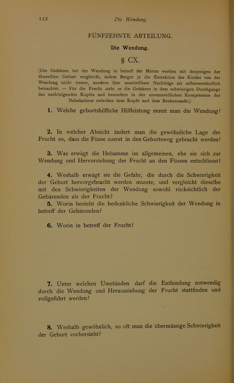 FÜNFZEHNTE ABTEILUNG. Die Wendung. § CX. (Die Gefahren bei der Wendung in betreff der Mutter werden mit denjenigen der übereilten Geburt vergleicht, indem Berger ja die Extraktion des Kindes von der Wendung nicht trennt, sondern ihre unmittelbare Nachfolge als selbstverständlich betrachtet. — Für die Frucht sieht er die Gefahren in dem schwierigen Durchgänge des nachfolgenden Kopfes und besonders in der unvermeidlichen Kompression der Nabelschnur zwischen dem Kopfe und dem Beckenrande.) 1. Welche geburtshilfliche Hilfleistung nennt man die Wendung? 2. In welcher Absicht ändert man die gewöhnliche Lage der Frucht so, dass die Füsse zuerst in den Geburtsweg gebracht werden? 3. Was erwägt die Hebamme im allgemeinen, ehe sie sich zur Wendung und Hervorziehung der Frucht an den Füssen entschliesst? 4. Weshalb erwägt sie die Gefahr, die durch die Schwierigkeit der Geburt hervorgebracht werden musste, und vergleicht dieselbe mit den Schwierigkeiten der Wendung sowohl rücksichtlich der Gebärenden als der Frucht? 5. Worin besteht die bedenkliche Schwierigkeit der Wendung in betreff der Gebärenden? 6. Worin in betreff der Frucht? 7. Unter welchen Umständen darf die Entbindung notwendig durch die Wendung und Herausziehung der Frucht stattfinden und vollgeführt werden? 8. Weshalb gewöhnlich, so oft man die übermässige Schwierigkeit der Geburt vorhersieht?