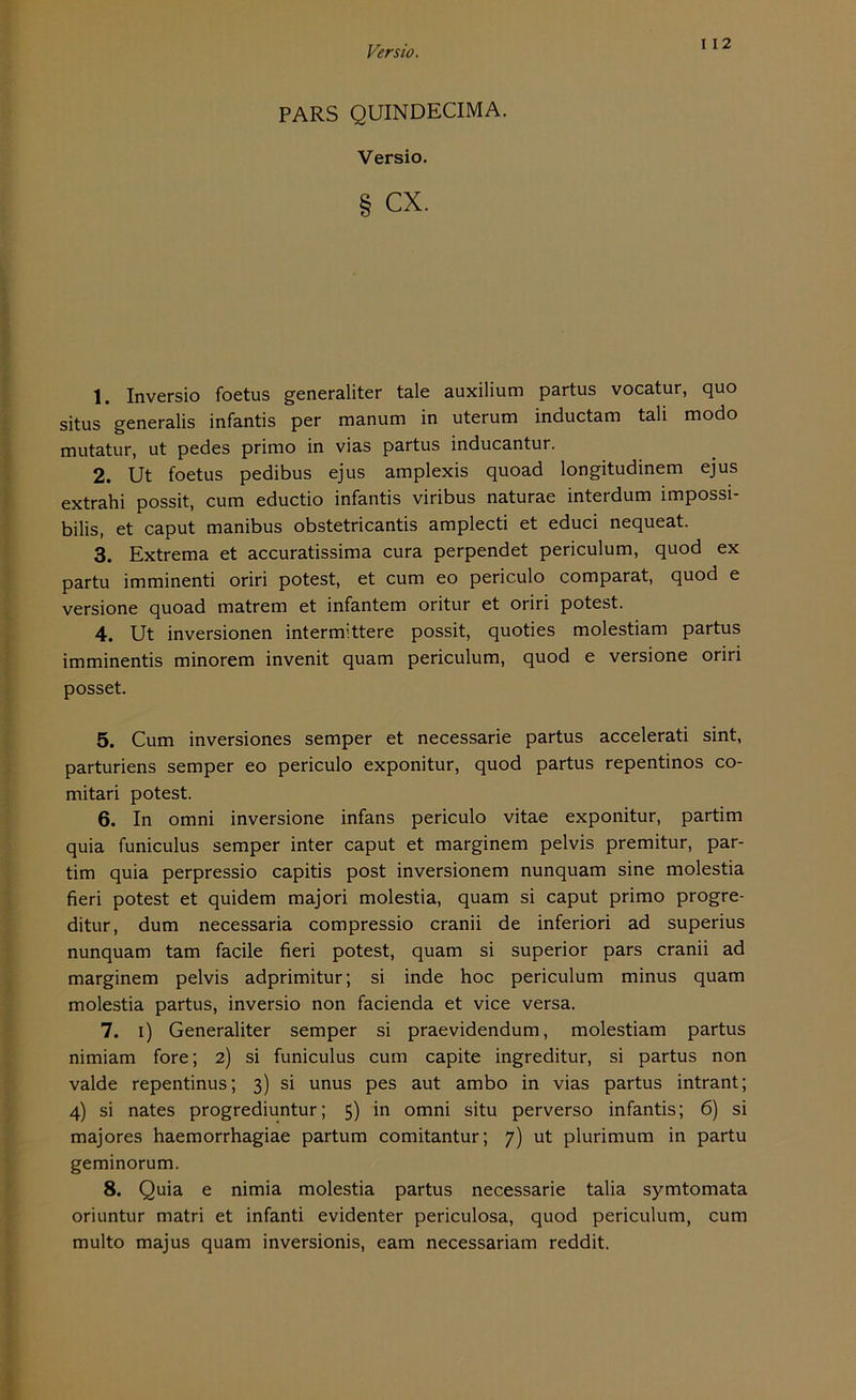 I 12 PARS QUINDECIMA. Versio. § cx. 1. Inversio foetus generaliter tale auxilium partus vocatur, quo situs generalis infantis per manum in uterum inductam tali modo mutatur, ut pedes primo in vias partus inducantur. 2. Ut foetus pedibus ejus amplexis quoad longitudinem ejus extrahi possit, cum eductio infantis viribus naturae interdum impossi- bilis, et caput manibus obstetricantis amplecti et educi nequeat. 3. Extrema et accuratissima cura perpendet periculum, quod ex partu imminenti oriri potest, et cum eo periculo comparat, quod e versione quoad matrem et infantem oritur et oriri potest. 4. Ut inversionen intermittere possit, quoties molestiam partus imminentis minorem invenit quam periculum, quod e versione oriri posset. 5. Cum inversiones semper et necessarie partus accelerati sint, parturiens semper eo periculo exponitur, quod partus repentinos co- mitari potest. 6. In omni inversione infans periculo vitae exponitur, partim quia funiculus semper inter caput et marginem pelvis premitur, par- tim quia perpressio capitis post inversionem nunquam sine molestia fieri potest et quidem majori molestia, quam si caput primo progre- ditur, dum necessaria compressio cranii de inferiori ad superius nunquam tarn facile fieri potest, quam si superior pars cranii ad marginem pelvis adprimitur; si inde hoc periculum minus quam molestia partus, inversio non facienda et vice versa. 7. i) Generaliter semper si praevidendum, molestiam partus nimiam fore; 2) si funiculus cum capite ingreditur, si partus non valde repentinus; 3) si unus pes aut ambo in vias partus intrant; 4) si nates progrediuntur; 5) in omni situ perverso infantis; 6) si majores haemorrhagiae partum comitantur; 7) ut plurimum in partu geminorum. 8. Quia e nimia molestia partus necessarie talia symtomata oriuntur matri et infanti evidenter periculosa, quod periculum, cum multo majus quam inversionis, eam necessariam reddit.