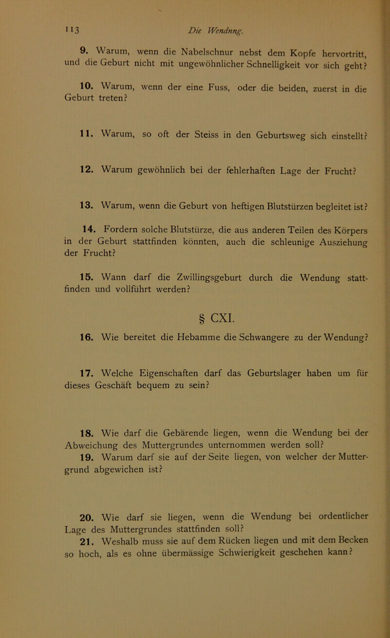 9. Warum, wenn die Nabelschnur nebst dem Kopfe hervortritt, und die Geburt nicht mit ungewöhnlicher Schnelligkeit vor sich geht? 10. Warum, wenn der eine Fuss, oder die beiden, zuerst in die Geburt treten? 11. Warum, so oft der Steiss in den Geburtsweg sich einstellt? 12. Warum gewöhnlich bei der fehlerhaften Lage der Frucht? 13. Warum, wenn die Geburt von heftigen Blutstürzen begleitet ist? 14. Fordern solche Blutstürze, die aus anderen Teilen des Körpers in der Geburt stattfinden könnten, auch die schleunige Ausziehung der Frucht? 15. Wann darf die Zwillingsgeburt durch die Wendung statt- finden und vollführt werden? § CXI. 16. Wie bereitet die Hebamme die Schwangere zu der Wendung? 17. Welche Eigenschaften darf das Geburtslager haben um für dieses Geschäft bequem zu sein? 18. Wie darf die Gebärende liegen, wenn die Wendung bei der Abweichung des Muttergrundes unternommen werden soll? 19. Warum darf sie auf der Seite liegen, von welcher der Mutter- grund abgewichen ist? 20. Wie darf sie liegen, wenn die Wendung bei ordentlicher Lage des Muttergrundes stattfinden soll? 21. Weshalb muss sie auf dem Rücken liegen und mit dem Becken so hoch, als es ohne übermässige Schwierigkeit geschehen kann?