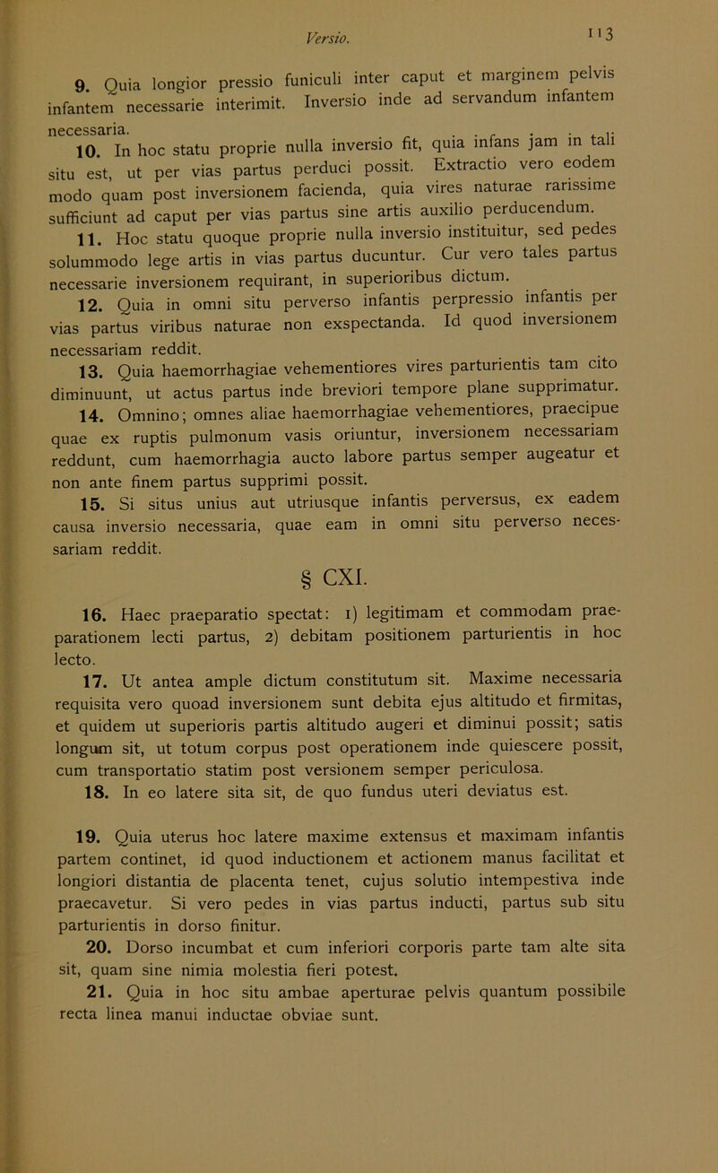113 9 Ouia longior pressio funiculi inter caput et marginem pelvis infaniem necessarie interimit. Inversio inde ad servandum infantem necessaria. „ . . . . . . 10 In hoc statu proprie nulla inversio fit, quia mfans jam in ta situ est ut per vias partus perduci possit. Extractio vero eodem modo quam post inversionem facienda, quia vires naturae ranssime sufficiunt ad caput per vias partus sine artis auxilio perducendum. 11. Hoc statu quoque proprie nulla inversio instituitur, sed pedes solummodo lege artis in vias partus ducuntur. Cur vero tales partus necessarie inversionem requirant, in superioribus dictum. 12. Quia in omni situ perverso infantis perpressio infantis per vias partus viribus naturae non exspectanda. Id quod inversionem necessariam reddit. 13. Quia haemorrhagiae vehementiores vires parturientis tarn cito diminuunt, ut actus partus inde breviori tempore plane supprimatur. 14. Omnino; omnes aliae haemorrhagiae vehementiores, praecipue quae ex ruptis pulmonum vasis oriuntur, inversionem necessariam reddunt, cum haemorrhagia aucto labore partus semper augeatur et non ante finem partus supprimi possit. 15. Si situs unius aut utriusque infantis perversus, ex eadem causa inversio necessaria, quae eam in omni situ perverso neces- sariam reddit. § cxi. 16. Haec praeparatio spectat: i) legitimam et commodam prae- parationem lecti partus, 2) debitam positionem parturientis in hoc lecto. 17. Ut antea ample dictum constitutum sit. Maxime necessaria requisita vero quoad inversionem sunt debita ejus altitudo et firmitas, et quidem ut superioris partis altitudo augeri et diminui possit; satis longum sit, ut totum corpus post operationem inde quiescere possit, cum transportatio statim post versionem semper periculosa. 18. In eo latere sita sit, de quo fundus uteri deviatus est. 19. Quia uterus hoc latere maxime extensus et maximam infantis partem continet, id quod inductionem et actionem manus facilitat et longiori distantia de placenta tenet, cujus solutio intempestiva inde praecavetur. Si vero pedes in vias partus inducti, partus sub situ parturientis in dorso finitur. 20. Dorso incumbat et cum inferiori corporis parte tarn alte sita sit, quam sine nimia molestia fieri potest. 21. Quia in hoc situ ambae aperturae pelvis quantum possibile recta linea manui inductae obviae sunt.