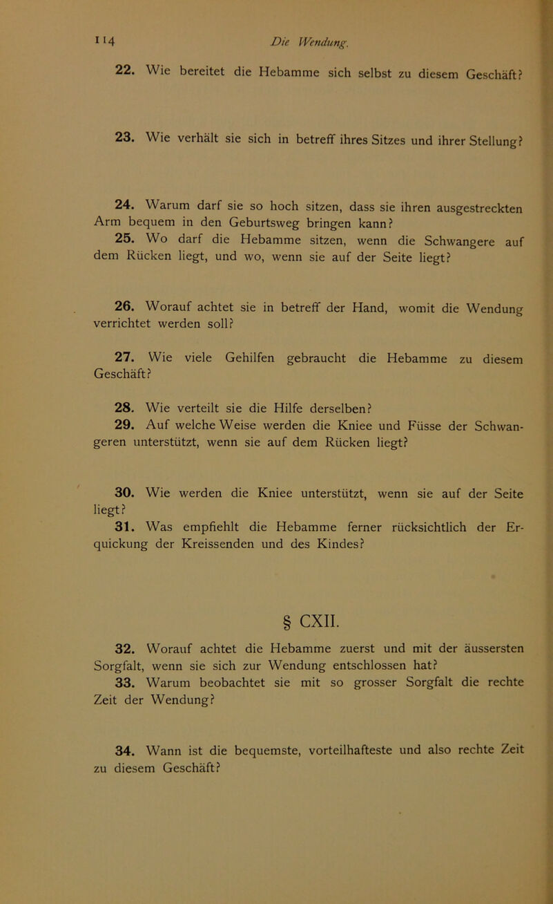 22. Wie bereitet die Hebamme sich selbst zu diesem Geschäft? 23. Wie verhält sie sich in betreff ihres Sitzes und ihrer Stellung? 24. Warum darf sie so hoch sitzen, dass sie ihren ausgestreckten Arm bequem in den Geburtsweg bringen kann? 25. Wo darf die Hebamme sitzen, wenn die Schwangere auf dem Rücken liegt, und wo, wenn sie auf der Seite liegt? 26. Worauf achtet sie in betreff der Hand, womit die Wendung verrichtet werden soll? 27. Wie viele Gehilfen gebraucht die Hebamme zu diesem Geschäft? 28. Wie verteilt sie die Hilfe derselben? 29. Auf welche Weise werden die Kniee und Füsse der Schwan- geren unterstützt, wenn sie auf dem Rücken liegt? 30. Wie werden die Kniee unterstützt, wenn sie auf der Seite liegt? 31. Was empfiehlt die Hebamme ferner rücksichtlich der Er- quickung der Kreissenden und des Kindes? § CXII. 32. Worauf achtet die Hebamme zuerst und mit der äussersten Sorgfalt, wenn sie sich zur Wendung entschlossen hat? 33. Warum beobachtet sie mit so grosser Sorgfalt die rechte Zeit der Wendung? 34. Wann ist die bequemste, vorteilhafteste und also rechte Zeit zu diesem Geschäft?
