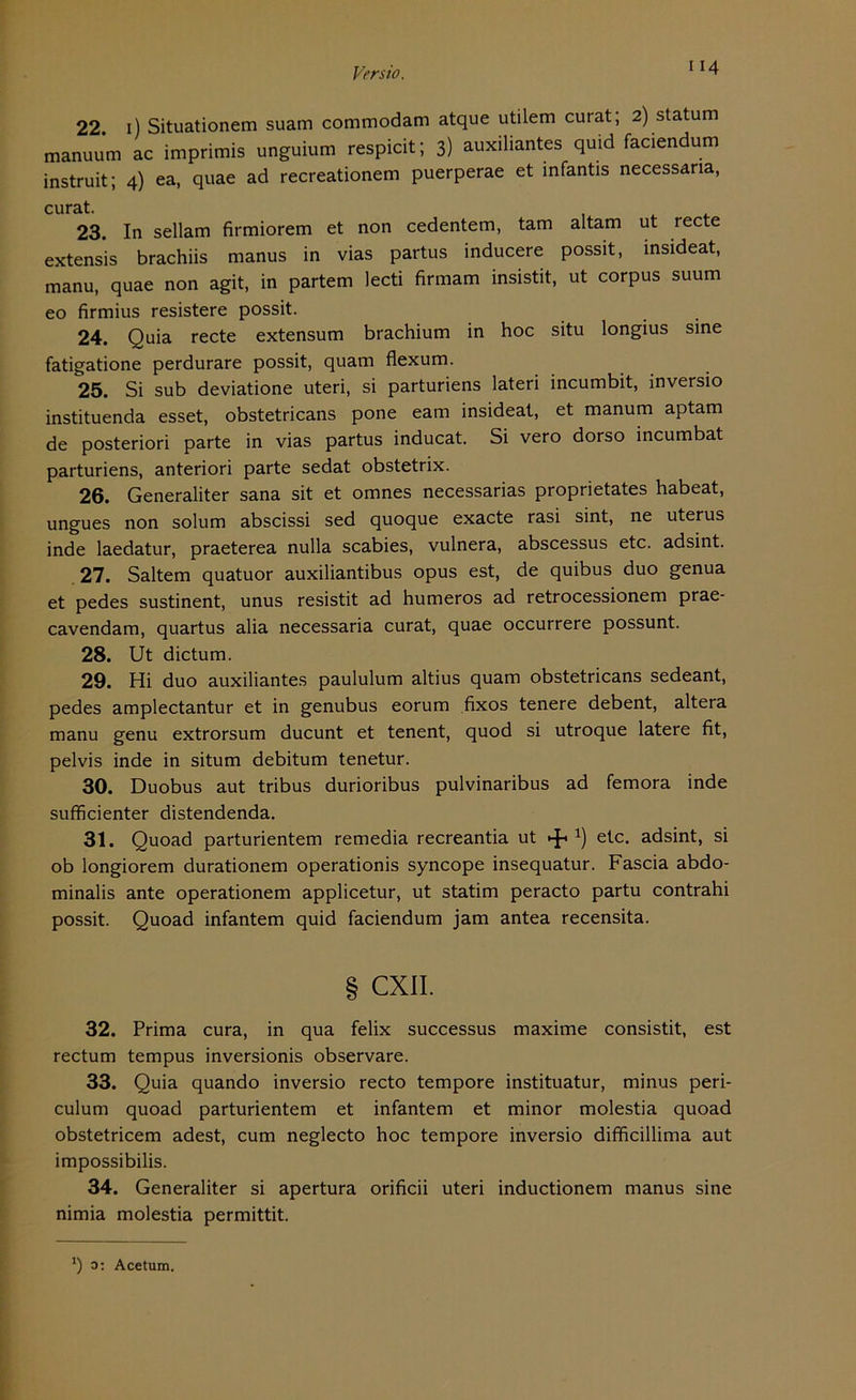 22. 1) Situationen! suam commodam atque utilem curat; 2) st atu m manuum ac imprimis unguium respicit; 3) auxiliantes quid faciendum instruit; 4) ea, quae ad recreationem puerperae et infantis necessana, curat. 23. In sellam firmiorem et non cedentem, tarn altam ut recte extensis brachiis manus in vias partus inducere possit, insideat, manu, quae non agit, in partem lecti firmam insistit, ut corpus suum eo firmius resistere possit. 24. Quia recte extensum brachium in hoc situ longius sine fatigatione perdurare possit, quam flexum. 25. Si sub deviatione uteri, si parturiens lateri incumbit, inversio instituenda esset, obstetricans pone eam insideat, et manum aptam de posteriori parte in vias partus inducat. Si vero dorso incumbat parturiens, anteriori parte sedat obstetrix. 26. Generaliter sana sit et omnes necessarias proprietates habeat, ungues non solum abscissi sed quoque exacte rasi sint, ne uterus inde laedatur, praeterea nulla scabies, vulnera, abscessus etc. adsint. 27. Saltem quatuor auxiliantibus opus est, de quibus duo genua et pedes sustinent, unus resistit ad humeros ad retrocessionem prae- cavendam, quartus alia necessaria curat, quae occurrere possunt. 28. Ut dictum. 29. Hi duo auxiliantes paululum altius quam obstetricans sedeant, pedes amplectantur et in genubus eorum fixos tenere debent, altera manu genu extrorsum ducunt et tenent, quod si utroque latere fit, pelvis inde in situm debitum tenetur. 30. Duobus aut tribus durioribus pulvinaribus ad femora inde sufficienter distendenda. 31. Quoad parturientem remedia recreantia ut *) etc. adsint, si ob longiorem durationem operationis syncope insequatur. Fascia abdo- minalis ante operationem applicetur, ut statim peracto partu contrahi possit. Quoad infantem quid faciendum jam antea recensita. § CXII. 32. Prima cura, in qua felix successus maxime consistit, est rectum tempus inversionis observare. 33. Quia quando inversio recto tempore instituatur, minus peri- culum quoad parturientem et infantem et minor molestia quoad obstetricem adest, cum neglecto hoc tempore inversio difficillima aut impossibilis. 34. Generaliter si apertura orificii uteri inductionem manus sine nimia molestia permittit. J) 0: Acetum.