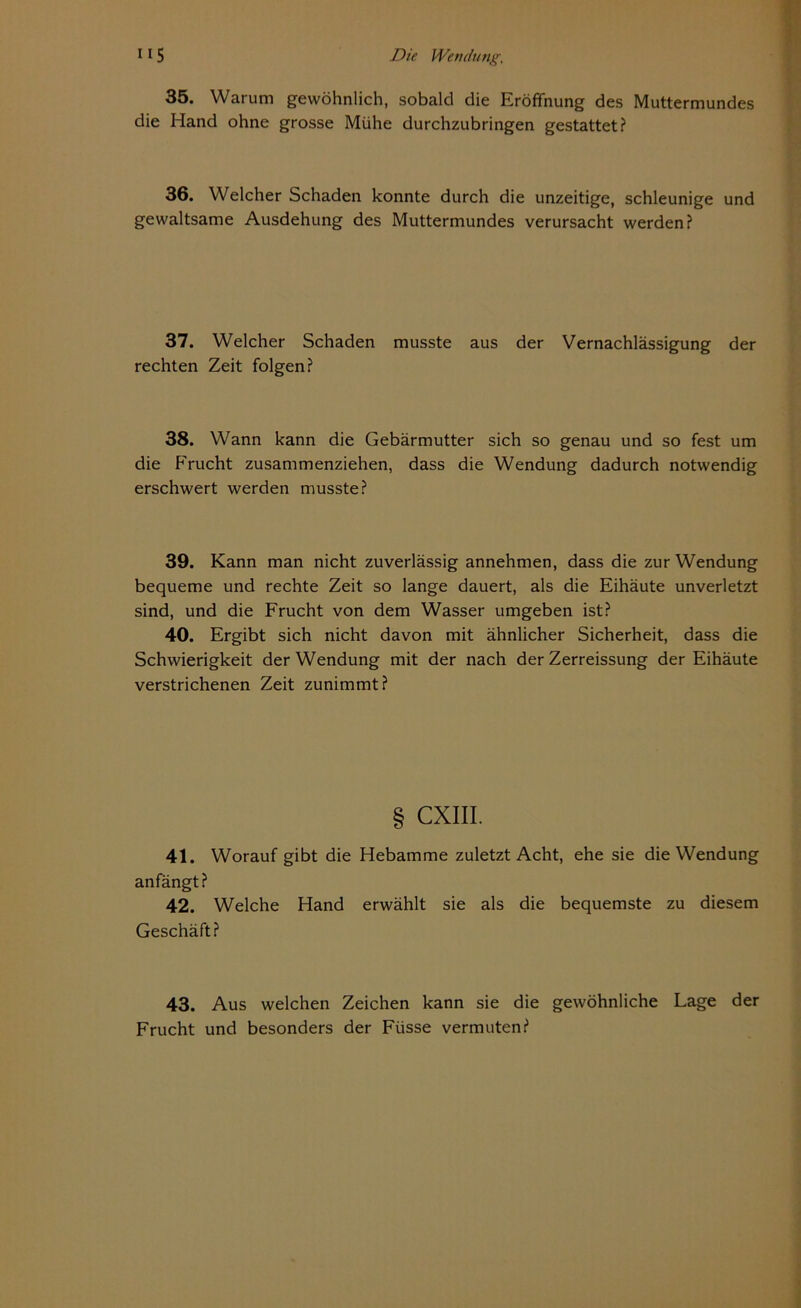 35. Warum gewöhnlich, sobald die Eröffnung des Muttermundes die Hand ohne grosse Mühe durchzubringen gestattet? 36. Welcher Schaden konnte durch die unzeitige, schleunige und gewaltsame Ausdehung des Muttermundes verursacht werden? 37. Welcher Schaden musste aus der Vernachlässigung der rechten Zeit folgen? 38. Wann kann die Gebärmutter sich so genau und so fest um die Frucht zusammenziehen, dass die Wendung dadurch notwendig erschwert werden musste? 39. Kann man nicht zuverlässig annehmen, dass die zur Wendung bequeme und rechte Zeit so lange dauert, als die Eihäute unverletzt sind, und die Frucht von dem Wasser umgeben ist? 40. Ergibt sich nicht davon mit ähnlicher Sicherheit, dass die Schwierigkeit der Wendung mit der nach der Zerreissung der Eihäute verstrichenen Zeit zunimmt? § CXIII. 41. Worauf gibt die Hebamme zuletzt Acht, ehe sie die Wendung anfängt? 42. Welche Hand erwählt sie als die bequemste zu diesem Geschäft? 43. Aus welchen Zeichen kann sie die gewöhnliche Lage der Frucht und besonders der Füsse vermuten?