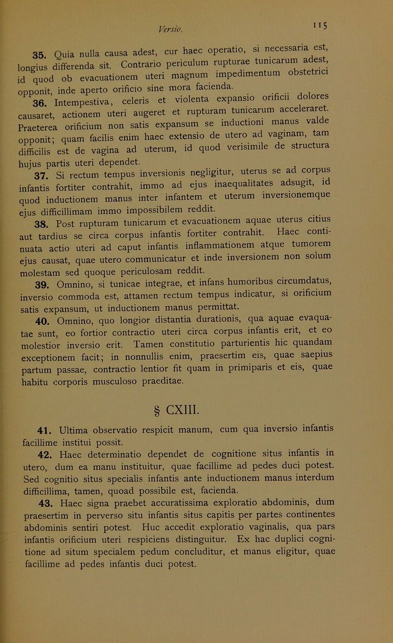 IIS 35 Quia null» causa adest, cur haec operatio, si necessaria est, loneius differenda sit. Contrario periculura rupturae tunicarum adest, id quod ob evacuationem Uteri magnum impedimentum obstetnc, opponit, inde aperto orificio sine mora facienda. 36. Intempestiva, celeris et violenta expansio orificii dolores causaret, actionero uteri augeret et rupturam tunicarum acceleraret. Praeterea orificium non satis expansum se inductioni manus valde opponit; quam facilis enim haec extensio de utero ad vaginam, tarn difficilis est de vagina ad uterum, id quod verisimile de structura hujus partis uteri dependet. 37. Si rectum tempus inversionis negligitur, uterus se ad corpus infantis fortiter contrahit, immo ad ejus inaequalitates adsugit, id quod inductionem manus inter infamem et uterum inversionemque ejus difficillimam immo impossibilem reddit. 38. Post rupturam tunicarum et evacuationem aquae uterus citius aut tardius se circa corpus infantis fortiter contrahit. Haec conti- nuata actio uteri ad caput infantis inflammationem atque tumorem ejus causat, quae utero communicatur et inde inversionem non solum molestam sed quoque periculosam reddit. 39. Omnino, si tunicae integrae, et infans humoribus circumdatus, inversio commoda est, attamen rectum tempus indicatur, si orificium satis expansum, ut inductionem manus permittat. 40. Omnino, quo longior distantia durationis, qua aquae evaqua- tae sunt, eo fortior contractio uteri circa corpus infantis erit, et eo molestior inversio erit. Tarnen constitutio parturientis hic quandam exceptionem facit; in nonnullis enim, praesertim eis, quae saepius partum passae, contractio lentior fit quam in primiparis et eis, quae habitu corporis musculoso praeditae. § CXIII. 41. Ultima observatio respicit manum, cum qua inversio infantis facillime institui possit. 42. Haec determinatio dependet de cognitione situs infantis in utero, dum ea manu instituitur, quae facillime ad pedes duci potest. Sed cognitio situs specialis infantis ante inductionem manus interdum difficillima, tarnen, quoad possibile est, facienda. 43. Haec signa praebet accuratissima exploratio abdominis, dum praesertim in perverso situ infantis situs capitis per partes continentes abdominis sentiri potest. Huc accedit exploratio vaginalis, qua pars infantis orificium uteri respiciens distinguitur. Ex hac duplici cogni- tione ad situm specialem pedum concluditur, et manus eligitur, quae facillime ad pedes infantis duci potest.