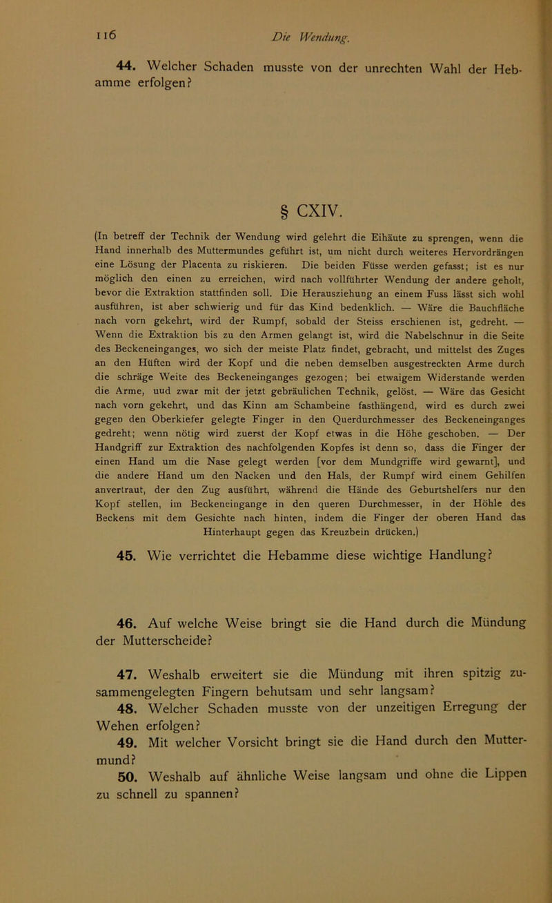 44. Welcher Schaden musste von der Unrechten Wahl der Heb- amme erfolgen? § CXIV. (In betreff der Technik der Wendung wird gelehrt die Eihäute zu sprengen, wenn die Hand innerhalb des Muttermundes geführt ist, um nicht durch weiteres Hervordrängen eine Lösung der Placenta zu riskieren. Die beiden Füsse werden gefasst; ist es nur möglich den einen zu erreichen, wird nach vollführter Wendung der andere geholt, bevor die Extraktion stattfinden soll. Die Herausziehung an einem Fuss lässt sich wohl ausführen, ist aber schwierig und für das Kind bedenklich. — Wäre die Bauchfläche nach vorn gekehrt, wird der Rumpf, sobald der Steiss erschienen ist, gedreht. — Wenn die Extraktion bis zu den Armen gelangt ist, wird die Nabelschnur in die Seite des Beckeneinganges, wo sich der meiste Platz findet, gebracht, und mittelst des Zuges an den Hüften wird der Kopf und die neben demselben ausgestreckten Arme durch die schräge Weite des Beckeneinganges gezogen; bei etwaigem Widerstande werden die Arme, uud zwar mit der jetzt gebräulichen Technik, gelöst. — Wäre das Gesicht nach vorn gekehrt, und das Kinn am Schambeine fasthängend, wird es durch zwei gegen den Oberkiefer gelegte Finger in den Querdurchmesser des Beckeneinganges gedreht; wenn nötig wird zuerst der Kopf etwas in die Höhe geschoben. — Der Handgriff zur Extraktion des nachfolgenden Kopfes ist denn so, dass die Finger der einen Hand um die Nase gelegt werden [vor dem Mundgriffe wird gewarnt], und die andere Hand um den Nacken und den Hals, der Rumpf wird einem Gehilfen anvertraut, der den Zug ausführt, während die Hände des Geburtshelfers nur den Kopf stellen, im Beckeneingange in den queren Durchmesser, in der Höhle des Beckens mit dem Gesichte nach hinten, indem die Finger der oberen Hand das Hinterhaupt gegen das Kreuzbein drücken.) 45. Wie verrichtet die Hebamme diese wichtige Handlung? 46. Auf welche Weise bringt sie die Hand durch die Mündung der Mutterscheide? 47. Weshalb erweitert sie die Mündung mit ihren spitzig zu- sammengelegten Fingern behutsam und sehr langsam? 48. Welcher Schaden musste von der unzeitigen Erregung der Wehen erfolgen? 49. Mit welcher Vorsicht bringt sie die Hand durch den Mutter- mund? 50. Weshalb auf ähnliche Weise langsam und ohne die Lippen zu schnell zu spannen?