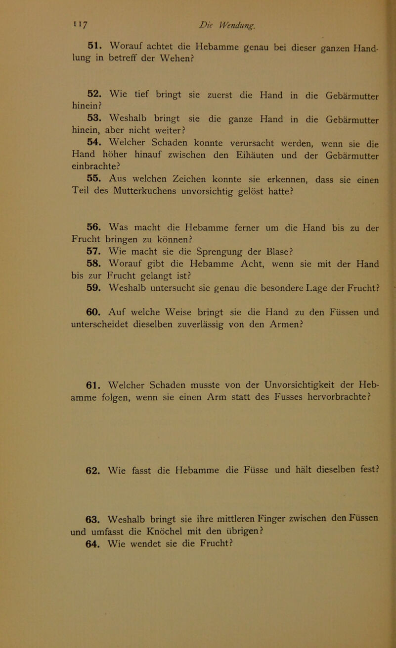 51. Worauf achtet die Hebamme genau bei dieser ganzen Hand- lung in betreff der Wehen? 52. Wie tief bringt sie zuerst die Hand in die Gebärmutter hinein? 53. Weshalb bringt sie die ganze Hand in die Gebärmutter hinein, aber nicht weiter? 54. Welcher Schaden konnte verursacht werden, wenn sie die Hand höher hinauf zwischen den Eihäuten und der Gebärmutter einbrachte? 55. Aus welchen Zeichen konnte sie erkennen, dass sie einen Teil des Mutterkuchens unvorsichtig gelöst hatte? 56. Was macht die Hebamme ferner um die Hand bis zu der Frucht bringen zu können? 57. Wie macht sie die Sprengung der Blase? 58. Worauf gibt die Hebamme Acht, wenn sie mit der Hand bis zur Frucht gelangt ist? 59. Weshalb untersucht sie genau die besondere Lage der Frucht? 60. Auf welche Weise bringt sie die Hand zu den Füssen und unterscheidet dieselben zuverlässig von den Armen? 61. Welcher Schaden musste von der Unvorsichtigkeit der Heb- amme folgen, wenn sie einen Arm statt des Fusses hervorbrachte? 62. Wie fasst die Hebamme die Füsse und hält dieselben fest? 63. Weshalb bringt sie ihre mittleren Finger zwischen den Füssen und umfasst die Knöchel mit den übrigen? 64. Wie wendet sie die Frucht?