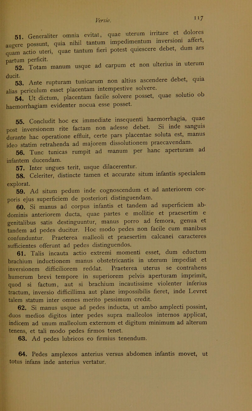 117 51 Generaliter omnia evitat, quae uterum irritare et dolores äußere’ possunt, quia nihil tantum impedimentum Inversion! afifert, quam actio uteri, quae tantum fieri potest quiescere debet, dum ars oartum perficit. . . 52. Totam manum usque ad carpum et non ultenus in uterum 53. Ante rupturam tunicarum non altius ascendere debet, quia alias periculum esset placentam intempestive solvere. 54. Ut dictum, placentam facile solvere posset, quae solutio ob haemorrhagiam evidenter nocua esse posset. 55. Concludit hoc ex immediate insequenti haemorrhagia, quae post inversionem rite factam non adesse debet. Si inde sanguis durante hac operatione effluit, certe pars placentae soluta est, manus ideo statim retrahenda ad majorem dissolutionem praecavendam. 56. Tune tunicas rumpit ad manum per hanc aperturam ad infantem ducendam. 57. Inter ungues terit, usque dilacerentur. 58. Celeriter, distincte tarnen et accurate situm infantis specialem explorat. 59. Ad situm pedum inde cognoscendum et ad anteriorem cor- poris ejus superficiem de posteriori distinguendam. 60. Si manus ad corpus infantis et tandem ad superficiem ab- dominis anteriorem ducta, quae partes e mollitie et praesertim e genitalibus satis destinguuntur, manus porro ad femora, genua et tandem ad pedes ducitur. Hoc modo pedes non facile cum manibus confunduntur. Praeterea malleoli et praesertim calcanei caracteres sufficientes offerunt ad pedes distinguendos. 61. Talis incauta actio extremi momenti esset, dum eductum brachium inductionem manus obstetricantis in uterum impediat et inversionem difficiliorem reddat. Praeterea uterus se contrahens humerum brevi tempore in superiorem pelvis aperturam imprimit, quod si factum, aut si brachium incautissime violenter inferius tractum, inversio difficillima aut plane impossibilis fieret, inde Levret talem statum inter omnes merito pessimum credit. 62. Si manus usque ad pedes inducta, ut ambo amplecti possint, duos medios digitos inter pedes supra malleolos internos applicat, indicem ad unum malleolum externum et digitum minimum ad alterum tenens, et tali modo pedes firmos tenet. 63. Ad pedes lubricos eo firmius tenendum. 64. Pedes amplexos anterius versus abdomen infantis movet, ut totus infans inde anterius vertatur.