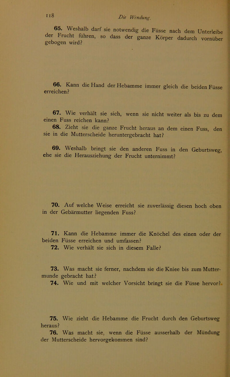 i iS 65. Weshalb darf sie notwendig die Füsse nach dem Unterleibe der Frucht führen, so dass der ganze Körper dadurch vornüber gebogen wird? 66. Kann die Hand der Hebamme immer gleich die beiden Füsse erreichen? 67. Wie verhält sie sich, wenn sie nicht weiter als bis zu dem einen Fuss reichen kann? 68. Zieht sie die ganze Frucht heraus an dem einen Fuss, den sie in die Mutterscheide heruntergebracht hat? 69. Weshalb bringt sie den anderen Fuss in den Geburtsweg, ehe sie die Herausziehung der Frucht unternimmt? 70. Auf welche Weise erreicht sie zuverlässig diesen hoch oben in der Gebärmutter liegenden Fuss? 71. Kann die Hebamme immer die Knöchel des einen oder der beiden Füsse erreichen und umfassen? 72. Wie verhält sie sich in diesem Falle? 73. Was macht sie ferner, nachdem sie die Kniee bis zum Mutter- munde gebracht hat? 74. Wie und mit welcher Vorsicht bringt sie die Füsse hervor?. 75. Wie zieht die Hebamme die Frucht durch den Geburtsweg heraus? 76. Was macht sie, wenn die Füsse ausserhalb der Mündung der Mutterscheide hervorgekommen sind?