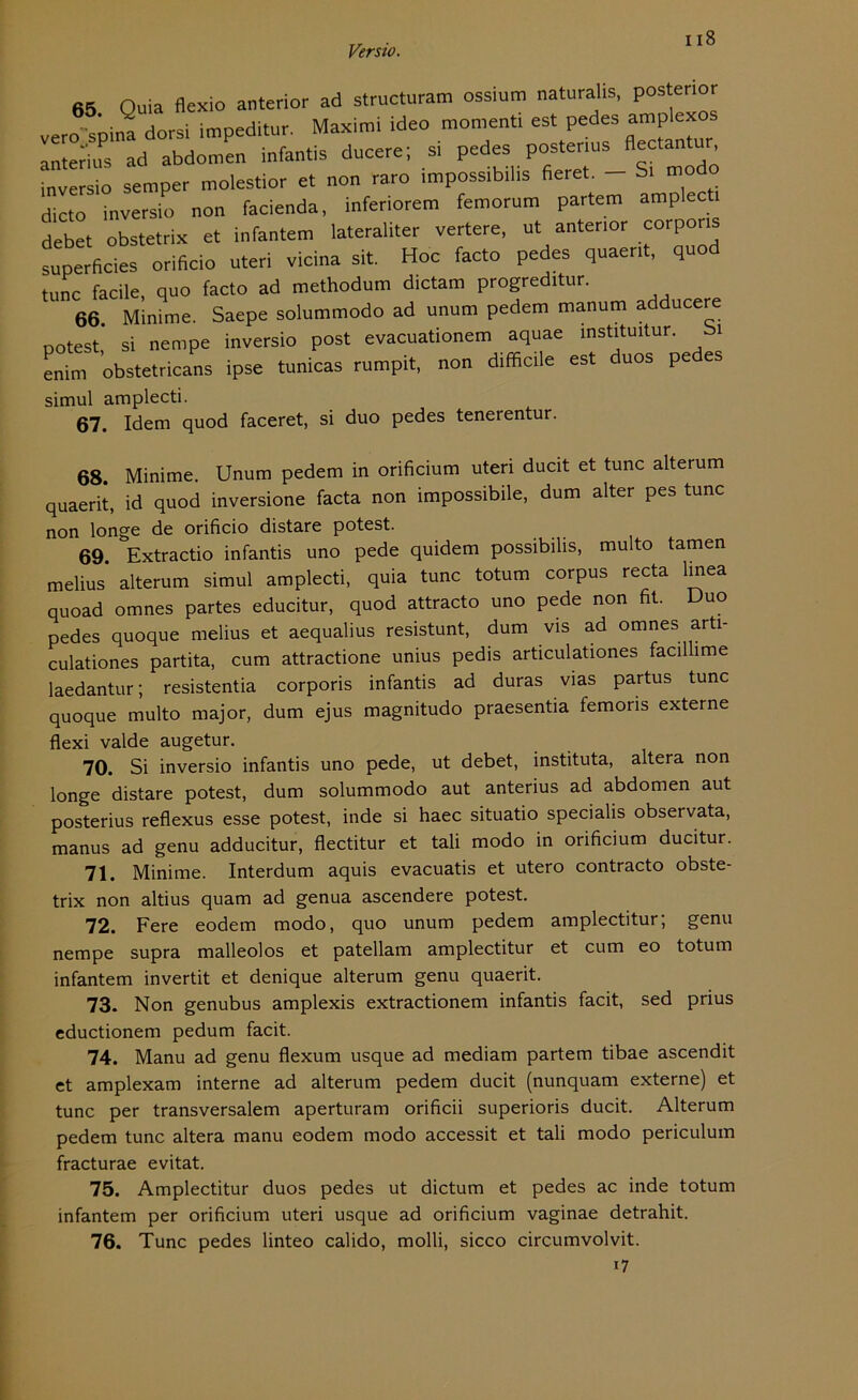 65 Ouia flexio anterior ad structuram ossium naturahs, pos error vero spina dorsi impeditur. Maximi ideo moment, est pedes amP'“os anterius ad abdomen infantis ducere; si pedes posterius Aectantur inversio senrper molestior et non raro impossrb.lis fieret. - S. modo dicto inversio non facienda, inferiorem femorum partem amplecti debet obstetrix et infantem lateraliter vertere, ut antenor “rP°™ superficies orificio Uteri vicina sit. Hoc facto pedes quaent, quod tune facile, quo facto ad methodum dictam progreditur. 66 Minime. Saepe solummodo ad unum pedem manum adducere notest,* si nempe inversio post evacuationem aquae instituitur. bi enim obstetricans ipse tunicas rumpit, non difficile est duos pedes simul amplecti. 67. Idem quod faceret, si duo pedes tenerentur. 68. Minime. Unum pedem in orificium uteri ducit et tune alterum quaerit, id quod inversione facta non impossibile, dum alter pes tune non longe de orificio distare potest. 69. Extractio infantis uno pede quidem possibilis, multo tarnen melius alterum simul amplecti, quia tune totum corpus recta linea quoad omnes partes educitur, quod attracto uno pede non fit. Duo pedes quoque melius et aequalius resistunt, dum vis ad omnes arti- culationes partita, cum attractione unius pedis articulationes facillime laedantur; resistentia corporis infantis ad duras vias partus tune quoque multo major, dum ejus magnitudo praesentia femoris externe flexi valde augetur. 70. Si inversio infantis uno pede, ut debet, instituta, altera non longe distare potest, dum solummodo aut anterius ad abdomen aut posterius reflexus esse potest, inde si haec situatio specialis observata, manus ad genu adducitur, flectitur et tali modo in orificium ducitur. 71. Minime. Interdum aquis evacuatis et utero contracto obste- trix non altius quam ad genua ascendere potest. 72. Fere eodem modo, quo unum pedem amplectitur; genu nempe supra malleolos et patellam amplectitur et cum eo totum infantem invertit et denique alterum genu quaerit. 73. Non genubus amplexis extractionem infantis facit, sed prius eductionem pedum facit. 74. Manu ad genu flexum usque ad mediam partem tibae ascendit et amplexam interne ad alterum pedem ducit (nunquam externe) et tune per transversalem aperturam orificii superioris ducit. Alterum pedem tune altera manu eodem modo accessit et tali modo periculum fracturae evitat. 75. Amplectitur duos pedes ut dictum et pedes ac inde totum infantem per orificium uteri usque ad orificium vaginae detrahit. 76. Tune pedes linteo calido, molli, sicco circumvolvit. i7