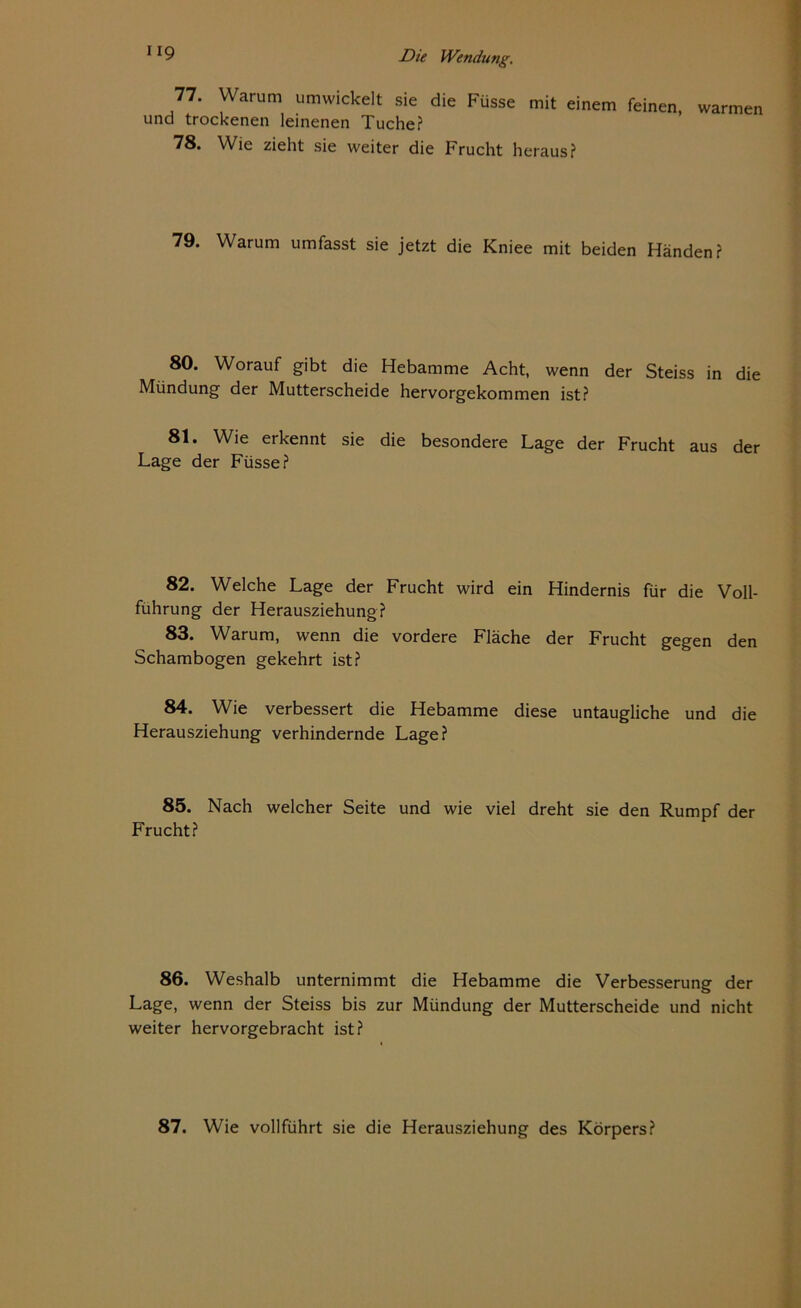 77. Warum umwickelt sie die Füsse mit einem feinen, warmen und trockenen leinenen Tuche? 78. Wie zieht sie weiter die Frucht heraus? 79. Warum umfasst sie jetzt die Kniee mit beiden Händen? 80. Worauf gibt die Hebamme Acht, wenn der Steiss in die Mündung der Mutterscheide hervorgekommen ist? 81. Wie erkennt sie die besondere Lage der Frucht aus der Lage der Füsse? 82. Welche Lage der Frucht wird ein Hindernis für die Voll- führung der Herausziehung? 83. Warum, wenn die vordere Fläche der Frucht gegen den Schambogen gekehrt ist? 84. Wie verbessert die Hebamme diese untaugliche und die Herausziehung verhindernde Lage? 85. Nach welcher Seite und wie viel dreht sie den Rumpf der Frucht? 86. Weshalb unternimmt die Hebamme die Verbesserung der Lage, wenn der Steiss bis zur Mündung der Mutterscheide und nicht weiter hervorgebracht ist? 87. Wie vollführt sie die Herausziehung des Körpers?