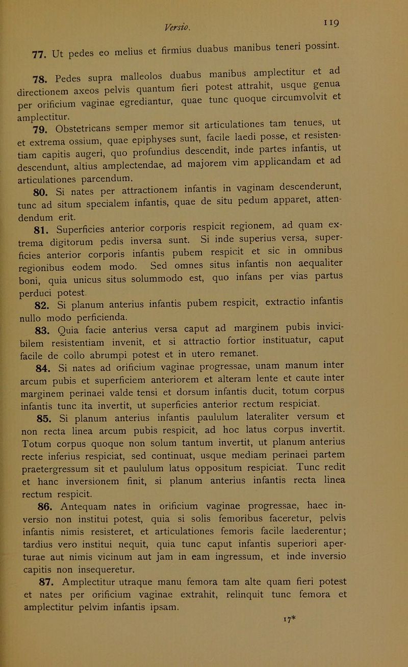 77. Ut pedes eo melius et firmius duabus manibus teuer! possint. 78 Pedes supra malleolos duabus manibus amplectitur et ad directionem axeos pelvis quantum fieri potest attrahit, usque genua per orificium vaginae egrediantur, quae tune quoque c.rcumvolv.t et amplectitur. # f 79. Obstetricans semper memor sit articulationes tarn enues, u et extrema ossium, quae epiphyses sunt, facile laedi posse, et resisten- tiam capitis augeri, quo profundius descendit, inde partes infantis, ut descendunt, altius amplectendae, ad majorem vim applicandam et ad articulationes parcendum. 80. Si nates per attractionem infantis in vaginam descenderunt, tune ad situm specialem infantis, quae de situ pedum apparet, atten- dendum erit. 81. Superficies anterior corporis respicit regionem, ad quam ex- trema digitorum pedis inversa sunt. Si inde superius versa, super- ficies anterior corporis infantis pubem respicit et sic in omnibus regionibus eodem modo. Sed omnes situs infantis non aequaliter boni, quia unicus situs solummodo est, quo infans per vias partus perduci potest. 82. Si planum anterius infantis pubem respicit, extractio infantis nullo modo perficienda. 83. Quia facie anterius versa caput ad marginem pubis invici- bilem resistentiam invenit, et si attractio fortior instituatur, caput facile de collo abrumpi potest et in utero remanet. 84. Si nates ad orificium vaginae progressae, unam manum inter arcum pubis et superficiem anteriorem et alteram lente et caute inter marginem perinaei valde tensi et dorsum infantis ducit, totum corpus infantis tune ita invertit, ut superficies anterior rectum respiciat. 85. Si planum anterius infantis paululum lateraliter versum et non recta linea arcum pubis respicit, ad hoc latus corpus invertit. Totum corpus quoque non solum tantum invertit, ut planum anterius recte inferius respiciat, sed continuat, usque mediam perinaei partem praetergressum sit et paululum latus oppositum respiciat. Tune redit et hanc inversionem finit, si planum anterius infantis recta linea rectum respicit. 86. Antequam nates in orificium vaginae progressae, haec in- versio non institui potest, quia si solis femoribus faceretur, pelvis infantis nimis resisteret, et articulationes femoris facile laederentur; tardius vero institui nequit, quia tune caput infantis superiori aper- turae aut nimis vicinum aut jam in eam ingressum, et inde inversio capitis non insequeretur. 87. A mplectitur utraque manu femora tarn alte quam fieri potest et nates per orificium vaginae extrahit, relinquit tune femora et amplectitur pelvim infantis ipsam. 17*