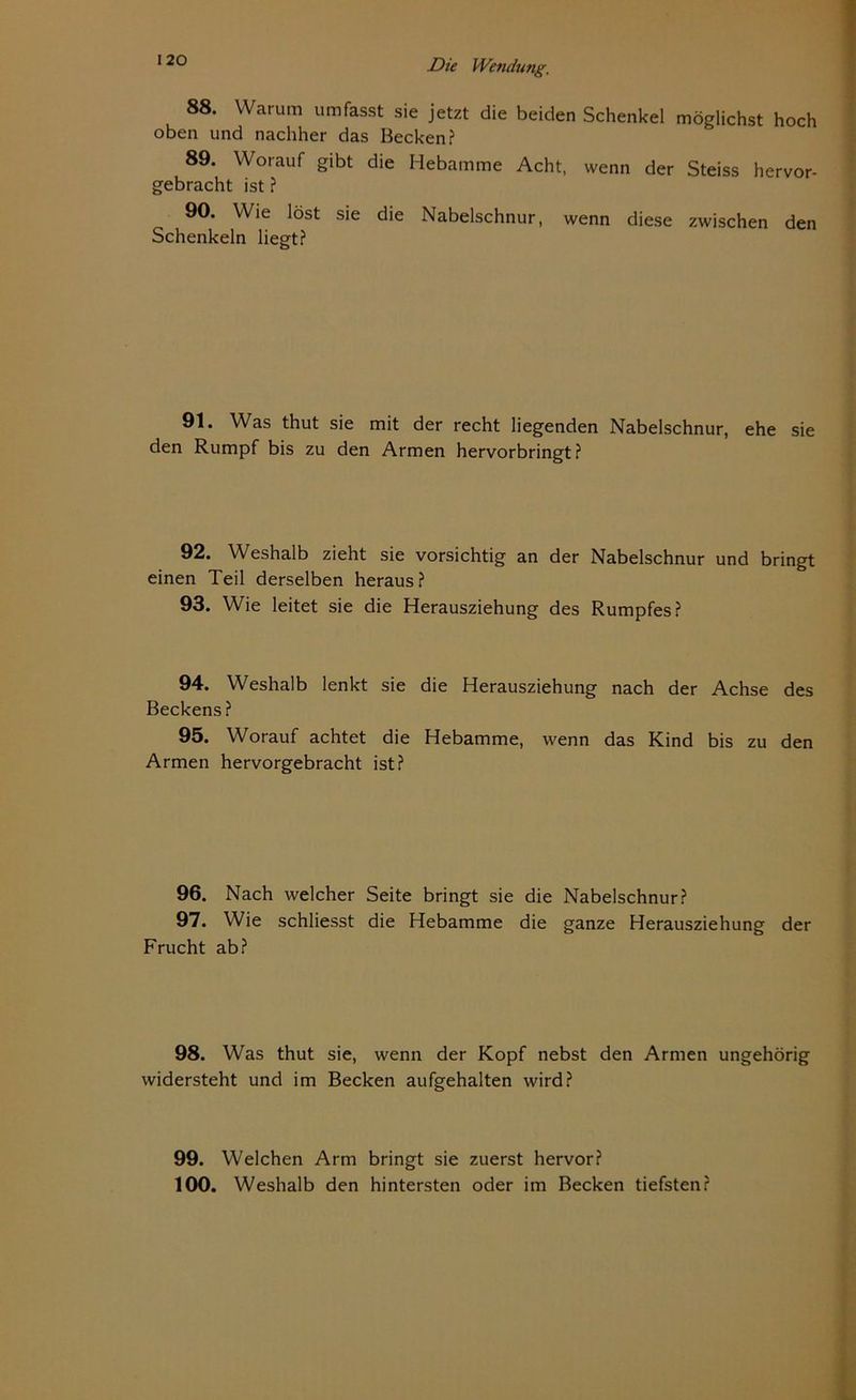 88. Warum umfasst sie jetzt die beiden Schenkel möglichst hoch oben und nachher das Becken? 89. Worauf gibt die Hebamme Acht, wenn der Steiss hervor- gebracht ist ? 90. Wie löst sie die Nabelschnur, wenn diese zwischen den Schenkeln liegt? 91. Was thut sie mit der recht liegenden Nabelschnur, ehe sie den Rumpf bis zu den Armen hervorbringt? 92. Weshalb zieht sie vorsichtig an der Nabelschnur und bringt einen Teil derselben heraus? 93. Wie leitet sie die Herausziehung des Rumpfes? 94. Weshalb lenkt sie die Herausziehung nach der Achse des Beckens? 95. Worauf achtet die Hebamme, wenn das Kind bis zu den Armen hervorgebracht ist? 96. Nach welcher Seite bringt sie die Nabelschnur? 97. Wie schliesst die Hebamme die ganze Herausziehung der Frucht ab? 98. Was thut sie, wenn der Kopf nebst den Armen ungehörig widersteht und im Becken aufgehalten wird? 99. Welchen Arm bringt sie zuerst hervor? 100. Weshalb den hintersten oder im Becken tiefsten?