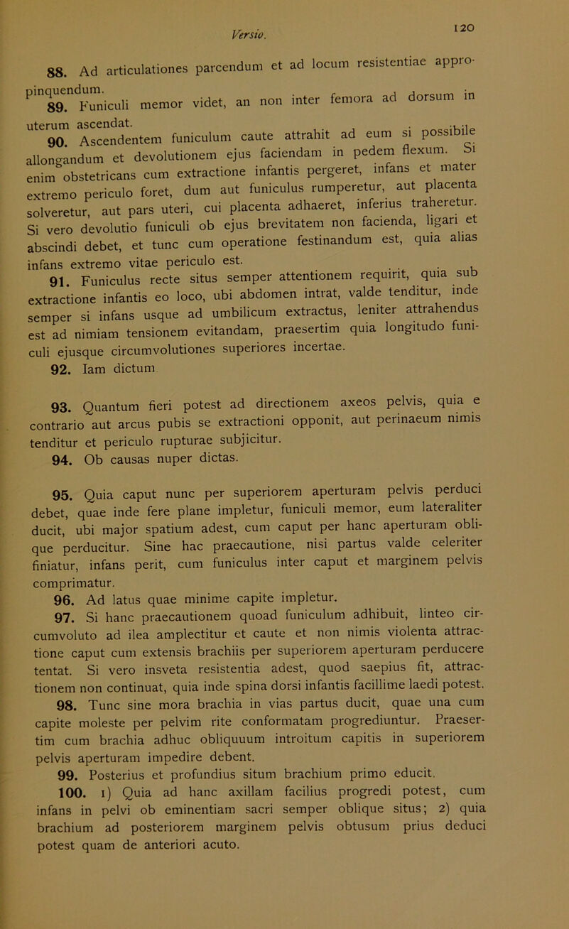 120 88. Ad articulationes parcendum et ad locum resistentiae appro- Pln89.ndFmicuU memor videt, an non inter femora ad dorsum in uterum ascendat. . .... 90 Ascendentem funiculum caute attrahit ad eum si possibile allongandum et devolutionem ejus faciendam in pedem flexum. Si enim obstetricans cum extractione infantis pergeret, mfans et mater extremo periculo foret, dum aut funiculus rumperetur, aut placenta solveretur, aut pars uteri, cui placenta adhaeret, inferius traheretur Si vero devolutio funiculi ob ejus brevitatem non facienda, ligan et abscindi debet, et tune cum operatione festinandum est, quia alias infans extremo vitae periculo est. 91. Funiculus recte situs semper attentionem requint, quia sub extractione infantis eo loco, ubi abdomen intrat, valde tenditur, inde semper si infans usque ad umbilicum extractus, lemter attrahendus est ad nimiam tensionem evitandam, praesertim quia longitudo funi- culi ejusque circumvolutiones superiores incertae. 92. Iam dictum 93. Quantum fieri potest ad directionem axeos pelvis, quia e contrario aut arcus pubis se extractioni opponit, aut permaeum nimis tenditur et periculo rupturae subjicitur. 94. Ob causas nuper dictas. 95. Quia caput nunc per superiorem aperturam pelvis perduci debet, quae inde fere plane impletur, funiculi memor, eum lateraliter ducit, ubi major spatium adest, cum caput per hanc apertut am obli- que perducitur. Sine hac praecautione, nisi partus valde celeriter finiatur, infans perit, cum funiculus inter caput et marginem pelvis comprimatur. 96. Ad latus quae minime capite impletur. 97. Si hanc praecautionem quoad funiculum adhibuit, linteo cir- cumvoluto ad ilea amplectitur et caute et non nimis violenta attrac- tione caput cum extensis brachiis per superiorem aperturam perducere tentat. Si vero insveta resistentia adest, quod saepius fit, attrac- tionem non continuat, quia inde spina dorsi infantis facillime laedi potest. 98. Tune sine mora brachia in vias partus ducit, quae una cum capite moleste per pelvim rite conformatam progrediuntur. Praeser- tim cum brachia adhuc obliquuum introitum capitis in superiorem pelvis aperturam impedire debent. 99. Posterius et profundius situm brachium primo educit. 100. i) Quia ad hanc axillam facilius progredi potest, cum infans in pelvi ob eminentiam sacri semper oblique situs; 2) quia brachium ad posteriorem marginem pelvis obtusum prius deduci potest quam de anteriori acuto.