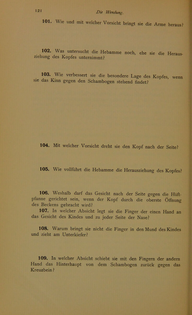 101. Wie und mit welcher Vorsicht bringt sie die Arme heraus? 102. Was untersucht die Hebamme noch, ehe sie die Heraus- ziehung des Kopfes unternimmt? 103. Wie verbessert sie die besondere Lage des Kopfes, wenn sie das Kinn gegen den Schambogen stehend findet? 104. Mit welcher Vorsicht dreht sie den Kopf nach der Seite? 105. Wie vollführt die Hebamme die Herausziehung des Kopfes? 106. Weshalb darf das Gesicht nach der Seite gegen die Hüft- pfanne gerichtet sein, wenn der Kopf durch die oberste Öffnung des Beckens gebracht wird? 107. In welcher Absicht legt sie die Finger der einen Hand an das Gesicht des Kindes und zu jeder Seite der Nase? 108. Warum bringt sie nicht die Finger in den Mund des Kindes und zieht am Unterkiefer? 109. In welcher Absicht schiebt sie mit den Fingern der andern Hand das Flinterhaupt von dem Schambogen zurück gegen das Kreuzbein ?