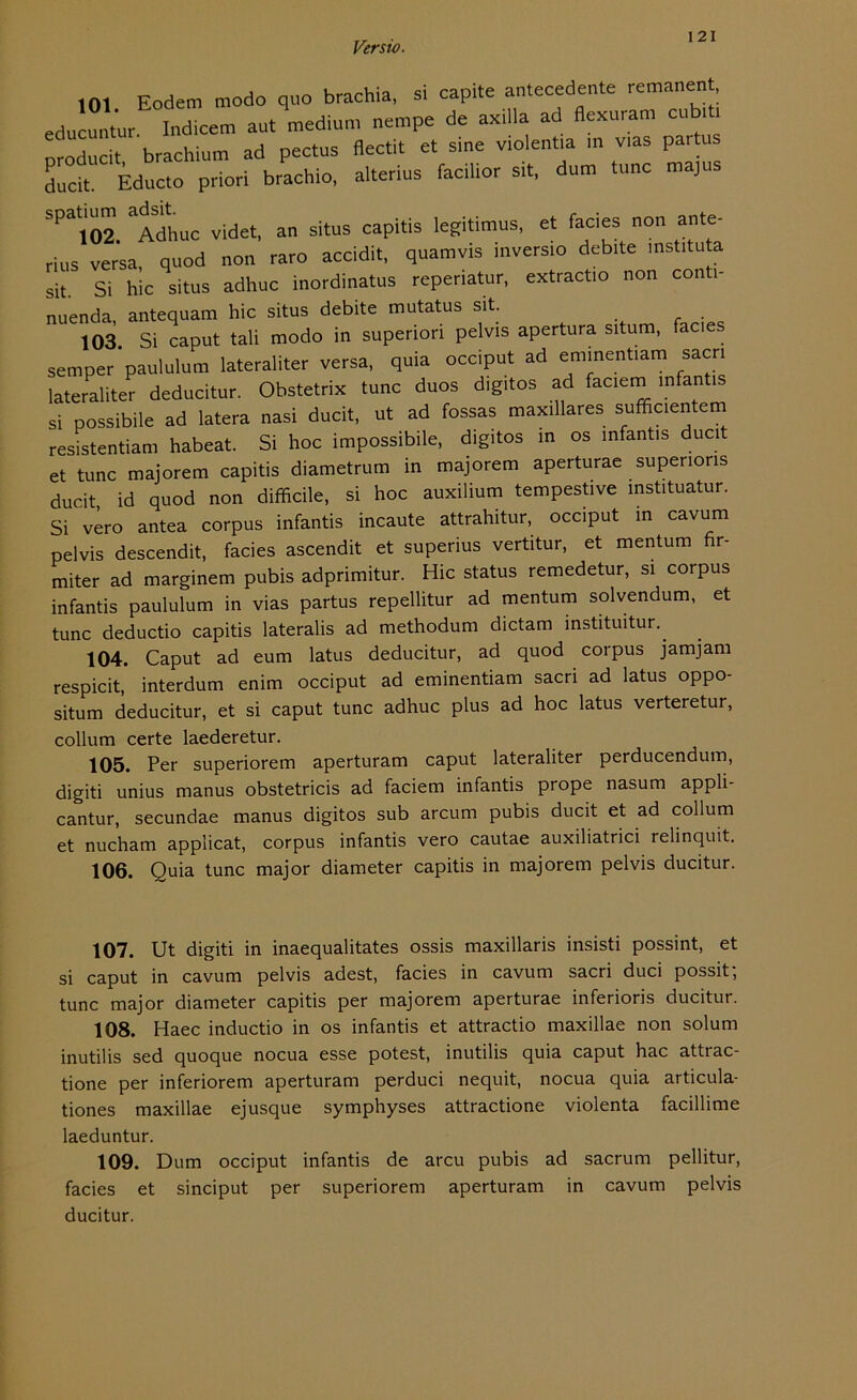 I 21 101 Eodem modo quo brachia, si capite antecedente remanent educuntur Indicem aut medium nempe de axiila ad flexuram cub.t, oroducit brachium ad pectus flectit et sine violentia in vias partus ducit. Educto priori brachio, alterius facilior Sit, dum tune majus spat.um adsit^ ^ situs capitis legitimuSi et fades non ante- rius versa, quod non raro accidit, quamvis mversio debite instituta sit Si hic situs adhuc inordinatus reperiatur, extract.o non conti- nuenda, antequam hic situs debite mutatus sit. 103 Si caput tali modo in superiori pelvis apertura situm, facies semper paululum lateraliter versa, quia occiput ad eminentiam sacri lateraliter deducitur. Obstetrix tune duos digitos ad faciem mfantis si possibile ad latera nasi ducit, ut ad fossas maxillares sufficien em resistentiam habeat. Si hoc impossibile, digitos in os mfantis ducit et tune majorem capitis diametrum in majorem aperturae supenons ducit id quod non difficile, si hoc auxilium tempestive instituatur. Si vero antea corpus infantis incaute attrahitur, occiput in cavum pelvis descendit, facies ascendit et superius vertitur, et mentum fir- miter ad marginem pubis adprimitur. Hic Status remedetur, si corpus infantis paululum in vias partus repellitur ad mentum solvendum, et tune deductio capitis lateralis ad methodum dictam instituitur.. 104. Caput ad eum latus deducitur, ad quod corpus jamjam respicit, interdum enim occiput ad eminentiam sacri ad latus oppo- situm deducitur, et si caput tune adhuc plus ad hoc latus verteretur, collum certe laederetur. 105. Per superiorem aperturam caput lateraliter perducendum, digiti unius manus obstetricis ad faciem infantis prope nasum appli- cantur, secundae manus digitos sub arcum pubis ducit et ad collum et nucham applicat, corpus infantis vero cautae auxiliatrici relinquit. 106. Quia tune major diameter capitis in majorem pelvis ducitur. 107. Ut digiti in inaequalitates ossis maxillaris insisti possint, et si caput in cavum pelvis adest, facies in cavum sacri duci possit; tune major diameter capitis per majorem aperturae inferioris ducitur. 108. Haec inductio in os infantis et attractio maxillae non solum inutilis sed quoque nocua esse potest, inutilis quia caput hac attrac- tione per inferiorem aperturam perduci nequit, nocua quia articula- tiones maxillae ejusque symphyses attractione violenta facillime laeduntur. 109. Dum occiput infantis de arcu pubis ad sacrum pellitur, facies et sinciput per superiorem aperturam in cavum pelvis ducitur.