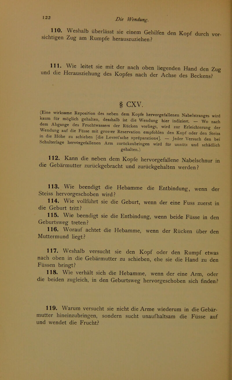 122 110. Weshalb überlässt sie einem Gehilfen den Kopf durch vor sichtigen Zug am Rumpfe herauszuziehen? 111. Wie leitet sie mit der nach oben liegenden Hand den Zug und die Herausziehung des Kopfes nach der Achse des Beckens? § cxv. (Eine wirksame Reposition des neben dem Kopfe hervorgefallenen Nabelstranges wird kaum für möglich gehalten, desshalb ist die Wendung hier indiziert. - Wo nach dem Abgänge des Fruchtwassers der Rücken vorliegt, wird zur Erleichterung der Wendung auf die Füsse mit grosser Reservation empfohlen den Kopf oder den Steiss in die Höhe zu schieben [die Levret’sche »prSparation«]. — Jeder Versuch den bei Schulterlage hervorgefallenen Arm zurückzubringen wird für unnütz und schädlich gehalten.) 112. Kann die neben dem Kopfe hervorgefallene Nabelschnur in die Gebärmutter zurückgebracht und zurückgehalten werden? 113. Wie beendigt die Hebamme die Entbindung, wenn der Steiss hervorgeschoben wird? 114. Wie vollführt sie die Geburt, wenn der eine Fuss zuerst in die Geburt tritt? 115. Wie beendigt sie die Entbindung, wenn beide Füsse in den Geburtsweg treten? 116. Worauf achtet die Hebamme, wenn der Rücken über den Muttermund liegt? 117. Weshalb versucht sie den Kopf oder den Rumpf etwas nach oben in die Gebärmutter zu schieben, ehe sie die Hand zu den Füssen bringt? 118. Wie verhält sich die Hebamme, wenn der eine Arm, oder die beiden zugleich, in den Geburtsweg hervorgeschoben sich finden? 119. Warum versucht sie nicht die Arme wiederum in die Gebär- mutter hineinzubringen, sondern sucht unaufhaltsam die Füsse auf und wendet die Frucht?