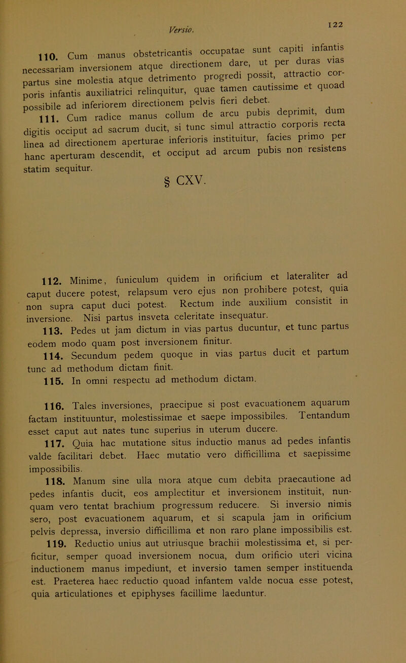 110 Cum manus obstetricantis occupatae sunt capiti infantis „eceVsadam inversionem atque directionem dare, ut per duras vias “Ine mo.es.ia atque detrimento progredi possit, attrac .o co, poris infantis auxiliatrici relinquitur, quae tarnen cauüssime et quoa nossibile ad inferiorem directionem pelvis neri debet. 111 Cum radice manus collum de arcu pubis deprimit, um digitis öcciput ad sacrum ducit, si tune simul attractio corporis recta linea ad directionem aperturae inferioris institu.tur, fac.es pnmo per hanc aperturam descendit, et occiput ad arcum pubis non resistens statim sequitur. S CXV. 112. Minime, funiculum quidem in orificium et lateraliter ad caput ducere potest, relapsum vero ejus non prohibere potest, quia non supra caput duci potest. Rectum inde auxilium consistit in inversione. Nisi partus insveta celeritate insequatur. 113. Pedes ut jam dictum in vias partus ducuntur, et tune partus eodem modo quam post inversionem finitur. 114. Secundum pedem quoque in vias partus ducit et partum tune ad methodum dictam finit. 115. In omni respectu ad methodum dictam. 116. Tales inversiones, praecipue si post evacuationem aquarum factam instituuntur, molestissimae et saepe impossibiles. Tentandum esset caput aut nates tune superius in uterum ducere. 117. Quia hac mutatione situs inductio manus ad pedes infantis valde facilitari debet. Haec mutatio vero difficillima et saepissime impossibilis. 118. Manum sine ulla mora atque cum debita praecautione ad pedes infantis ducit, eos amplectitur et inversionem instituit, nun- quam vero tentat brachium progressum reducere. Si inversio nimis sero, post evacuationem aquarum, et si scapula jam in orificium pelvis depressa, inversio difficillima et non raro plane impossibilis est. 119. Reductio unius aut utriusque brachii molestissima et, si per- ficitur, semper quoad inversionem nocua, dum orificio uteri vicina inductionem manus impediunt, et inversio tarnen semper instituenda est. Praeterea haec reductio quoad infantem valde nocua esse potest, quia articulationes et epiphyses facillime laeduntur.