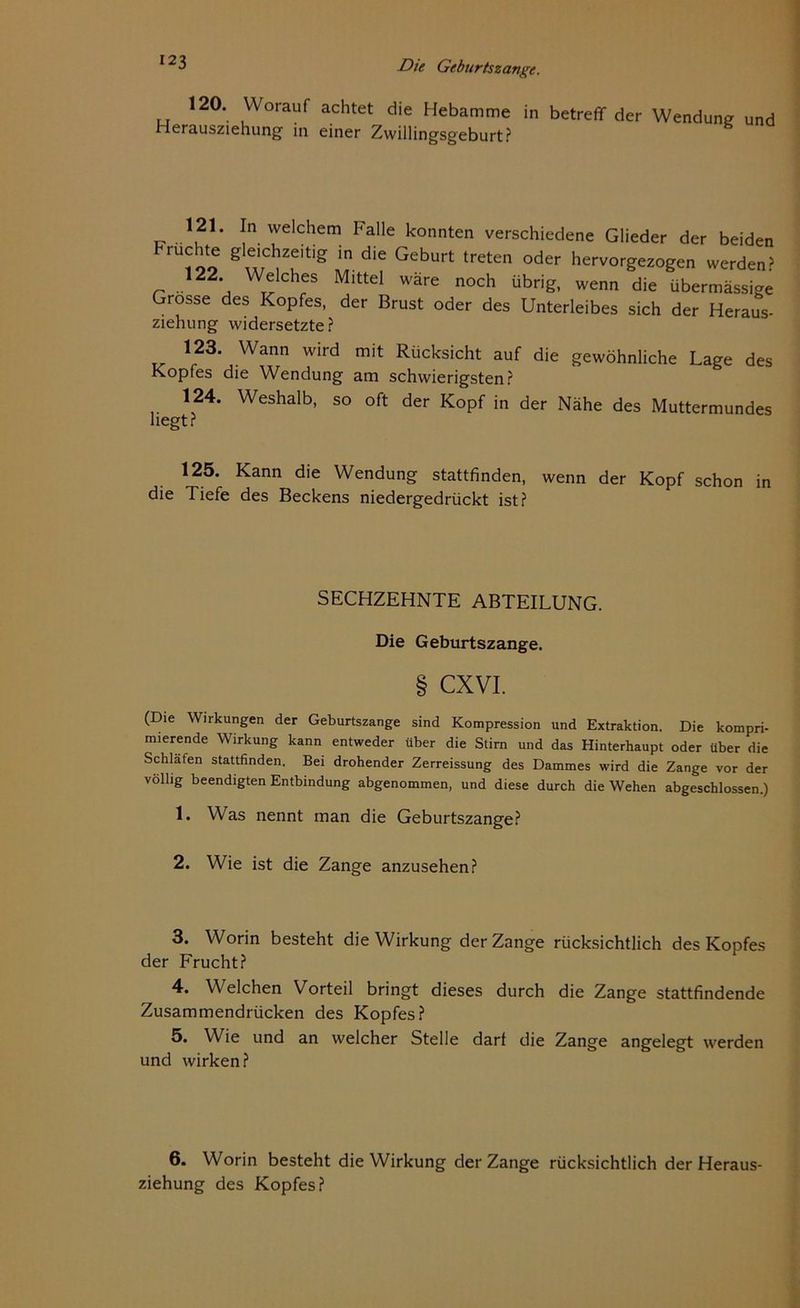 120. Worauf achtet die Hebamme Herausziehung in einer Zwillingsgeburt? in betreff der Wendung und 121. In welchem Falle konnten verschiedene Glieder der beiden ru™ g t die GebUrt treten °der hervorSez°gen werden? r .. 2* W^lches Mlttel wäre noch übrig, wenn die übermässige Grosse des Kopfes, der Brust oder des Unterleibes sich der Heraus- ziehung widersetzte? 123. Wann wird mit Rücksicht auf die gewöhnliche Lage des Kopfes die Wendung am schwierigsten? 124. Weshalb, so oft der Kopf in der Nähe des Muttermundes liegt? 125. Kann die Wendung stattfinden, wenn der Kopf schon in die Tiefe des Beckens niedergedrückt ist? SECHZEHNTE ABTEILUNG. Die Geburtszange. § CXVI. (Die Wirkungen der Geburtszange sind Kompression und Extraktion. Die kompri- mierende Wirkung kann entweder über die Stirn und das Hinterhaupt oder über die Schlafen stattfinden. Bei drohender Zerreissung des Dammes wird die Zange vor der völlig beendigten Entbindung abgenommen, und diese durch die Wehen abgeschlossen.) 1. Was nennt man die Geburtszange? 2. Wie ist die Zange anzusehen? 3. Worin besteht die Wirkung der Zange rücksichtlich des Kopfes der Frucht? 4. Welchen Vorteil bringt dieses durch die Zange stattfindende Zusammendrücken des Kopfes? 5. Wie und an welcher Stelle darf die Zange angelegt werden und wirken? 6. Worin besteht die Wirkung der Zange rücksichtlich der Heraus- ziehung des Kopfes?