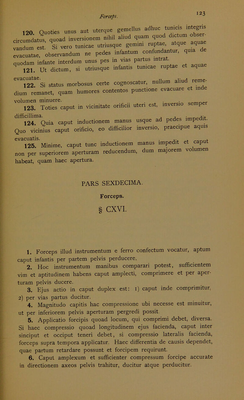 ,20 Ouoties unus aut uterque gemellus adhuc tun,cs mtegns circumdatus quoad Inversionen nihil aliud quam quod dictum obser- vandum est Si vero tunicae utriusque gemim ruptae, atque aquae evacuatae, observandum ne pedes infantum confundantur, quia e quodam infante interdum unus pes in vias partus intra q 121. Ut dictum, si utriusque infantis tunicae ruptae et aqua evacmuae.sj morbosus certe cognoscatur, nullum aliud reme- dium remanet, quam humores contentos punetione evacuare et ,n e volumen minuere. . 123. Toties caput in vicinitate orificii Uten est, inversro semper dlffi124 Quia caput inductionem manus usque ad pedes impedit. Quo vicinius caput orificio, eo difficilior inversio, praecipue aquis evacuatis. 125. Minime, caput tune inductionem manus non per superiorem aperturam reducendum, dum habeat, quam haec apertura. impedit et caput majorem volumen PARS SEXDECIMA. Forceps. § CXVI. 1. Forceps illud instrumentum e ferro confectum vocatur, aptum caput infantis per partem pelvis perducere. 2. Hoc instrumentum manibus comparari potest, sufficientem vim et aptitudinem habens caput amplecti, comprimere et per aper- turam pelvis ducere. 3. Ejus actio in caput duplex est: 1) caput inde comprimitur, 2) per vias partus ducitur. 4. Magnitudo capitis hac compressione ubi necesse est minuitur, ut per inferiorem pelvis aperturam pergredi possit. 5. Applicatio forcipis quoad locum, qui comprimi debet, diversa. Si haec compressio quoad longitudinem ejus facienda, caput inter sinciput et occiput teneri debet, si compressio lateralis facienda, forceps supra tempora applicatur. Haec differentia de causis dependet, quae partum retardare possunt et forcipem requirunt. 6. Caput amplexum et sufficienter compressum forcipe accurate in directionem axeos pelvis trahitur, ducitur atque perducitur.