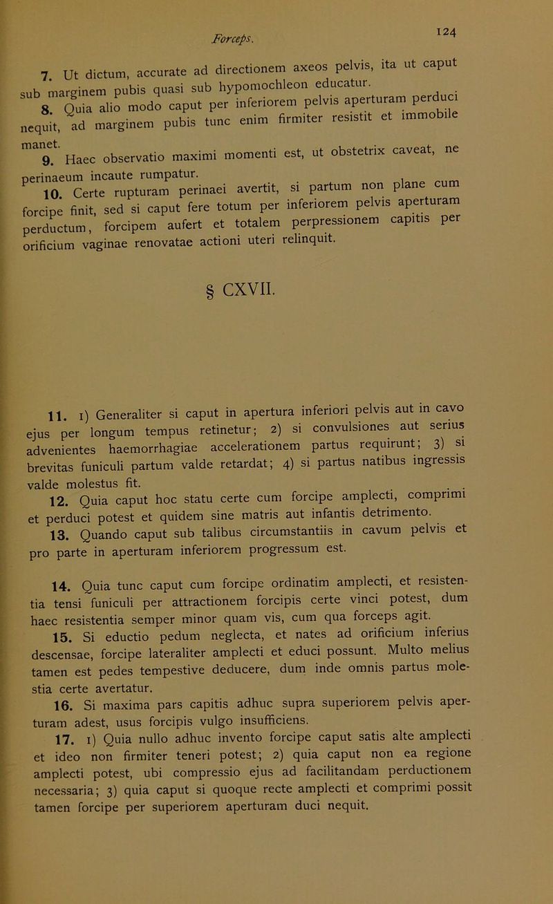 124 7 Ut dictum, accurate ad directionem axeos pelvis, ita ut caput ,„b mareinem pubis quasi sub hypomochleon educatur. 8 Quia alio modo caput per inferiorem pelvis aperturam perdu „equü, ad marginem pubis tune enim firmiter res,st,t et immob.ie ma9.‘' Haec observatio maximi momenti est, ut obstetrix caveat, ne Pwn.aei avertit, si partum non plane cum forcipe finit, sed si caput fere totum per inferiorem pelvis aperturam perductum, forcipem aufert et totalem perpressionem capitis per orificium vaginae renovatae actioni uteri relinquit. CXVII. 11. 1) Generaliter si caput in apertura inferiori pelvis aut in cavo ejus per longum tempus retinetur; 2) si convulsiones aut serius advenientes haemorrhagiae accelerationem partus requirunt, 3) si brevitas funiculi partum valde retardat; 4) si partus natibus ingressis valde molestus fit. 12. Quia caput hoc statu certe cum forcipe amplecti, compnmi et perduci potest et quidem sine matris aut infantis detrimento. 13. Quando caput sub talibus circumstantiis in cavum pelvis et pro parte in aperturam inferiorem progressum est. 14. Quia tune caput cum forcipe ordinatim amplecti, et resisten- tia tensi funiculi per attractionem forcipis certe vinci potest, dum haec resistentia semper minor quam vis, cum qua forceps agit. 15. Si eductio pedum neglecta, et nates ad orificium infenus descensae, forcipe lateraliter amplecti et educi possunt. Multo melius tarnen est pedes tempestive deducere, dum inde omnis partus mole- stia certe avertatur. 16. Si maxima pars capitis adhuc supra superiorem pelvis aper- turam adest, usus forcipis vulgo insufficiens. 17. 1) Quia nullo adhuc invento forcipe caput satis alte amplecti et ideo non firmiter teneri potest; 2) quia caput non ea regione amplecti potest, ubi compressio ejus ad facilitandam perductionem necessaria; 3) quia caput si quoque recte amplecti et comprimi possit tarnen forcipe per superiorem aperturam duci nequit.