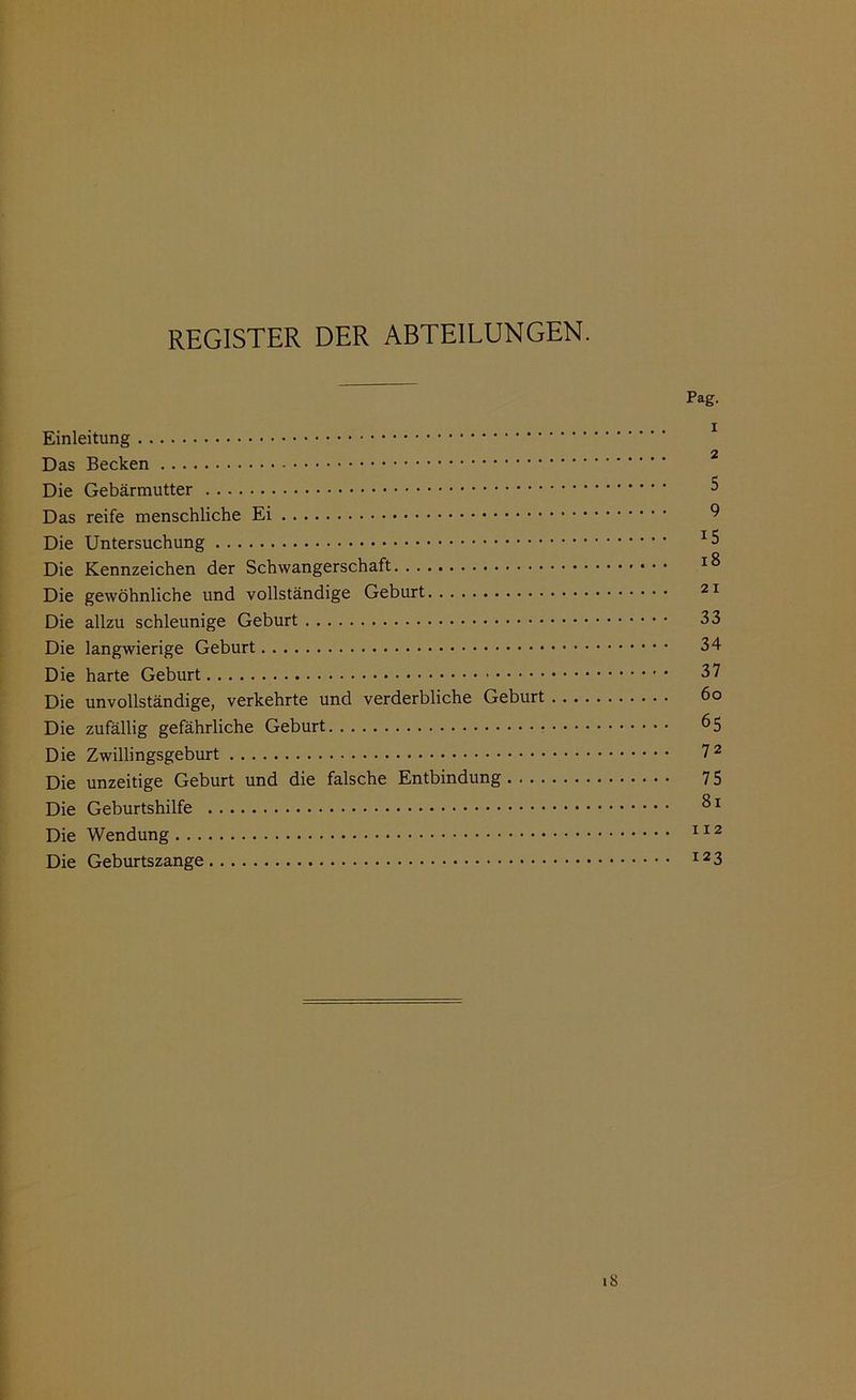 REGISTER DER ABTEILUNGEN. Pag. Einleitung 2 Das Becken Die Gebärmutter 5 Das reife menschliche Ei Die Untersuchung Die Kennzeichen der Schwangerschaft Die gewöhnliche und vollständige Geburt 21 Die allzu schleunige Geburt 33 Die langwierige Geburt 34 Die harte Geburt 37 Die unvollständige, verkehrte und verderbliche Geburt 6o Die zufällig gefährliche Geburt 65 Die Zwillingsgeburt 7 2 Die unzeitige Geburt und die falsche Entbindung 75 Die Geburtshilfe Die Wendung 112 Die Geburtszange I23 18