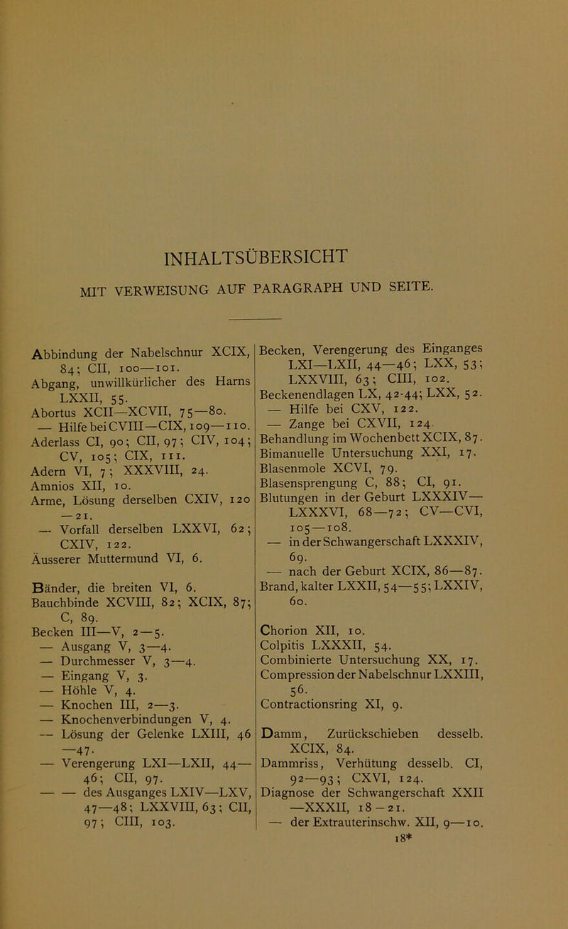 INHALTSÜBERSICHT MIT VERWEISUNG AUF PARAGRAPH UND SEITE. Abbindung der Nabelschnur XCIX, 84; CII, 100—101. Abgang, unwillkürlicher des Harns LXXII, 55. Abortus XCII—XCVII, 75—80. — Hilfe beiCVIII—CIX, 109 110. Aderlass CI, 90; CII, 97; CIV, 104; CV, 105; CIX, in. Adern VI, 7; XXXVIII, 24. Amnios XII, 10. Arme, Lösung derselben CXIV, 120 — 21. — Vorfall derselben LXXVI, 62; CXIV, 122. Äusserer Muttermund VI, 6. Bänder, die breiten VI, 6. Bauchbinde XCVIII, 82; XCIX, 87; C, 89. Becken III—V, 2 — 5. — Ausgang V, 3—4. — Durchmesser V, 3—4. — Eingang V, 3. — Höhle V, 4. — Knochen III, 2—3. — Knochenverbindungen V, 4. — Lösung der Gelenke LXIII, 46 —47- — Verengerung LXI—LXII, 44— 46; CII, 97. — — des Ausganges LXIV—LXV, 47—48; LXXVIII, 63; CII, 971 CIII, 103. Becken, Verengerung des Einganges LXI—LXII, 44—46; LXX, 53; LXXVIII, 63; CIII, 102. Beckenendlagen LX, 42-44; LXX, 52. — Hilfe bei CXV, 122. — Zange bei CXVII, 124. Behandlung im Wochenbett XCIX, 87. Bimanuelle Untersuchung XXI, 17. Blasenmole XCVI, 79. Blasensprengung C, 88; CI, 91. Blutungen in der Geburt LXXXIV— LXXXVI, 68—72; CV—CVI, 105 —108. — in der Schwangerschaft LXXXIV, 69. — nach der Geburt XCIX, 86—87. Brand, kalter LXXII, 54—55; LXXIV, 60. Chorion XII, 10. Colpitis LXXXII, 54. Combinierte Untersuchung XX, 17. Compression der N abelschnur LXXIII, 56- Contractionsring XI, 9. Damm, Zurückschieben desselb. XCIX, 84. Dammriss, Verhütung desselb. CI, 92—93 ; CXVI, 124. Diagnose der Schwangerschaft XXII —XXXII, 18-21. — der Extrauterinschw. XII, 9—10. 18*