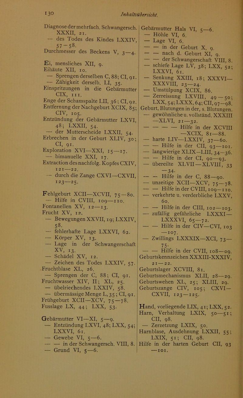 Diagnose der mehrfach, Schwangersch. XXXII, ai. — des Todes des Kindes LXXIV, 57-58. Durchmesser des Beckens V, 3—4. Ei, mensliches XII, 9. Eihäute XII, 10. — Sprengen derselben C, 88; CI, 91. — Zähigkeit derselb. LI, 35. Einspritzungen in die Gebärmutter CIX, in. Enge der Schamspalte LII, 36 ; CI, 92. Entfernung der Nachgeburt XCIX, 85: CIV, 105. Entzündung der Gebärmutter LXVI, 48; LXXII, 54. — der Mutterscheide LXXII, 54. Erbrechen in der Geburt XLIV, 30: CI, 91. Exploration XVI—XXI, 15 —17. — bimanuelle XXI, 17. Extraction des nachfolg. Kopfes CXIV, 121—22. — durch die Zange CXVI—CXVII, 123—25. Fehlgeburt XCII—XCVII, 75 — 80. — Hilfe in CVIII, 109—110. Fontanellen XV, 12—13. Frucht XV, 12. — Bewegungen XXVII, 19; LXXIV, 58. — fehlerhafte Lage LXXVI, 62. — Körper XV, 13. — Lage in der Schwangerschaft XV, 13. — Schädel XV, 12. — Zeichen des Todes LXXIV, 57. Fruchtblase XL, 26. — Sprengen der C, 88; CI, 91. Fruchtwasser XIV, II; XL, 25. — übelriechendes LXXIV, 58. — übermässige Menge L, 35 ; CI, 91. Frühgeburt XCII—XCV, 75 — 78. Fusslage LX, 44; LXX, 53. Gebärmutter VI—XI, 5—9. — Entzündung LXVI, 48; LXX, 54; LXXVI, 61. — Gewebe VI, 5—6. — — in der Schwangersch. VIII, 8. — Grund VI, 5—6. Gebärmutter Hals VI, 5—6 — Höhle VI, 6. — Lage VI, 6. in der Geburt X, 9. — — nach d. Geburt XI, 9. — — der Schwangerschaft VIII, 8. — schiefe Lage LV, 38; LXX, 52; LXXVI, 61. — Senkung XXIII, 18; XXXVI— XXXVIII, 23—24. — Umstülpung XCIX, 86. — Zerreissung LXVIII, 49 — 50; LXX, 54; LXXX, 64; CII, 97—98. Geburt, Blutungen in der, s. Blutungen. — gewöhnliche u.vollständ. XXXIII —XLVI, 21—32. — Hilfe in der XCVIII —XCIX, 8r—88. — harte LIV—LXXIV, 37—60. Hilfe in der CII, 93—101. — langwierige XLIX—LIII, 34—36. — — Hilfe in der CI, 90—93. — übereilte XLVII — XLVIII, 33 —34- — — Hilfe in der C, 88 — 90. — unzeitige XCII—XCV, 75 — 78. — — Hilfe in der CVIII, 109 —110. — verkehrte u. verderbliche LXXV, 60. — — Hilfe in der CIII, 102 —103. — zufällig gefährliche LXXXI — LXXXVI, 65 — 72. — — Hilfe in der CIV—CVT, 103 —107. — Zwillings LXXXIX—XCI, 73— 75- — — Hilfe in der CVII, 108—09. Geburtskennzeichen XXXIII-XXXIV, 21 — 22. Geburtslager XCVIII, 81. Geburtsmechanismus XLII, 28—29. Geburtswehen XL, 25; XLIII, 29. Geburtszange CIV, 105; CXVI— CXVII, 123 —125. Hand, vorliegende LIX, 41; LXX, 52. Harn, Verhaltung LXIX, 50—51; CII, 98. — Zerzetzung LXIX, 50. Harnblase, Ausdehnung LXXII, 55; LXIX, 51; CII, 98. Hilfe in der harten Geburt CII, 93 —101.