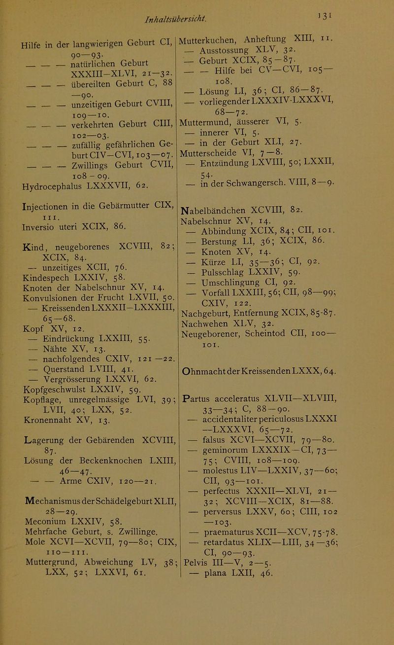 >3l Hilfe in der langwierigen Geburt CI, 90—93- — — natürlichen Geburt XXXIII—XLVI, 21—32. — übereilten Geburt C, 88 —90. — — unzeitigen Geburt CVIII, 109 — xo. — — — verkehrten Geburt CIII, 102—03. — — — zufällig gefährlichen Ge- burt CIV—CVI, 103—07. — Zwillings Geburt CVII, 108 - 09. Hydrocephalus LXXXVII, 62. Injectionen in die Gebärmutter CIX, in. Inversio uteri XCIX, 86. Kind, neugeborenes XCVIII, 82; XCIX, 84. — unzeitiges XCII, 76. Kindespech LXXIV, 58. Knoten der Nabelschnur XV, 14. Konvulsionen der Frucht LXVII, 50. — Kreissenden LXXXII—LXXXIII, 65 — 68. Kopf XV, 12. — Eindrückung LXXIII, 55. — Nähte XV, 13. — nachfolgendes CXIV, 121—22. — Querstand LVIII, 41. — Vergrösserung LXXVI, 62. Kopfgeschwulst LXXIV, 59. Kopflage, unregelmässige LVI, 39; LVII, 40; LXX, 52. Kronennaht XV, 13. Lagerung der Gebärenden XCVIII, 87. Lösung der Beckenknochen LXIII, 46—47- — — Arme CXIV, 120—21. Mechanismus der Schädelgeburt XLII, 28 — 29. Meconium LXXIV, 58. Mehrfache Geburt, s. Zwillinge. Mole XCVI—XCVII, 79—80; CIX, 110 —111. Muttergrund, Abweichung LV, 38; LXX, 52; LXXVI, 61. Mutterkuchen, Anheftung XIII, n. — Ausstossung XLV, 32. — Geburt XCIX, 85 — 87. Hilfe bei CV—CVI, 105 — 108. — Lösung LI, 36; CI, 86 87. — vorliegender LXXXIV-LXXXVI, 68—72. Muttermund, äusserer VI, 5. — innerer VI, 5. — in der Geburt XLI, 27. Mutterscheide VI, 7—8. — Entzündung LXVIII, 50; LXXII, 54- — in der Schwangersch. VIII, 8—9. Nabelbändchen XCVIII, 82. Nabelschnur XV, 14. — Abbindung XCIX, 84; CII, 101. — Berstung LI, 36; XCIX, 86. — Knoten XV, 14. — Kürze LI, 35—36; CI, 92. — Pulsschlag LXXIV, 59. — Umschlingung CI, 92. — Vorfall LXXIII, 56; CII, 98—99; CXIV, 122. Nachgeburt, Entfernung XCIX, 85-87. Nachwehen XLV, 32. Neugeborener, Scheintod CII, xoo— 101. Ohnmacht der Kreissenden LXXX, 64. Partus acceleratus XLVII—XLVIII, 33—34; C, 88 — 90. — accidentaliterpericulosusLXXXI —LXXXVI, 65 — 72. — falsus XCVI—XCVII, 79—80. — geminorum LXXXIX —CI, 73 — 75; CVIII, 108—109. — molestusLIV—LXXIV, 37—60; CII, 93—101. — perfectus XXXII—XLVI, 21 — 32; XCVIII—XCIX, 81—88. — perversus LXXV, 60; CIII, 102 —103. — praematurus XCII—XCV, 75-78. — retardatus XLIX—LIII, 34—36; CI, 90—93. Pelvis III—V, 2 — 5. — plana LXII, 46.