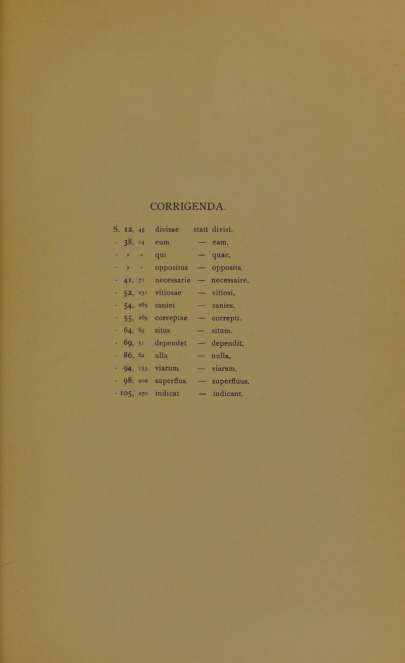 CORRIGENDA. S. 12, 45 divisae statt divisi. - 3«, 14 eum — eam. J» > qui — quae. J> » oppositus — opposita. - 4i, 71 necessarie — necessaire. - 52, 231 vitiosae — vitiosi. ■ 54, 265 saniei — sanies. - 55, 269 correptae — correpti. - 64, 69 situs — situm. - 69, 51 dependet — dependit. - 86, 62 ulla — nulla. - 94, 153 viarum — viaram. - 98, 200 superflua — superfluus. - 105, 270 indicat — indicant.