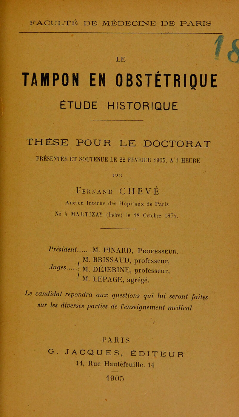 TAMPON EN OBSTÉTRIQUE ÉTUDE HISTORIQUE / » * THÈSE POUR LE DOCTORAT PRÉSENTÉE ET SOUTENUE LE 22 FÉVRIER 1905, A I HEURE l'Ali Fernand C H E V É Ancien Interne fies Hôpitaux de Paris Ne à MARIIZAY (Indre) le 18 Octobre 1874. Président M. PINARD, Professeur. 1 M. BRISSAUD, professeur, Jll9es M. DÉJERINE, professeur, f M. LEPAGE, agrégé. Le candidat répondra aux questions qui lui seront faites sur les diverses parties de l'enseignement médical. PARIS G. JACQUES, ÉDITEUR 14, Rue Hautefeuille. 14