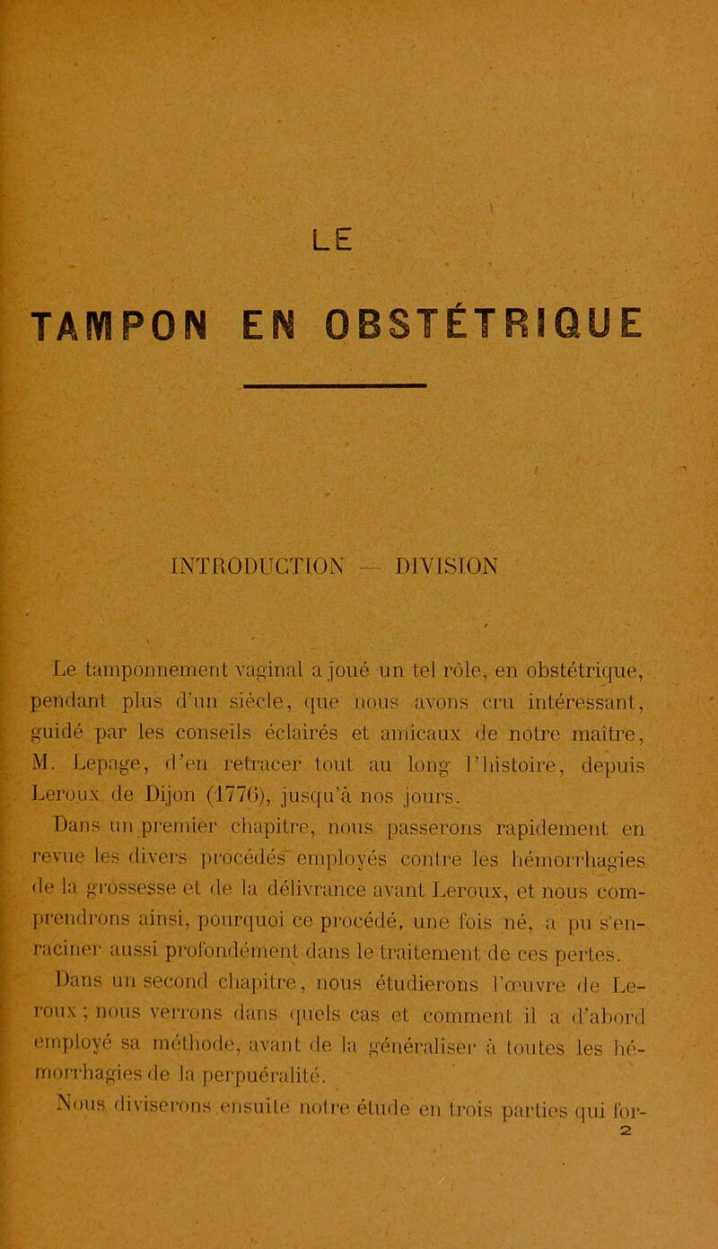 LE TAMPON EN OBSTÉTRIQUE INTRODUCTION — DIVISION Le tamponnement vaginal a joué un tel rôle, en obstétrique, pendant plus d’un siècle, que nous avons cru intéressant, guidé par les conseils éclairés et amicaux de notre maître, M. Lepage, d’en retracer tout au long U histoire, depuis Leroux de Dijon (1770), jusqu’à nos jours. Dans un premier chapitre, nous passerons rapidement en revue les divers procédés' employés contre les hémorrhagies de la grossesse et de la délivrance avant Leroux, et nous com- prendrons ainsi, pourquoi ce procédé, une fois né, a pu s’en- raciner aussi profondément dans le traitement de ces pertes. Dans un second chapitre, nous étudierons l’œuvre de Le- roux ; nous verrons dans quels cas et comment h a d’abord employé sa méthode, avant de la généraliser à toutes les hé- morrhagies de la perpuéralité. Nous diviserons ensuite notre étude en trois parties qui for- 2