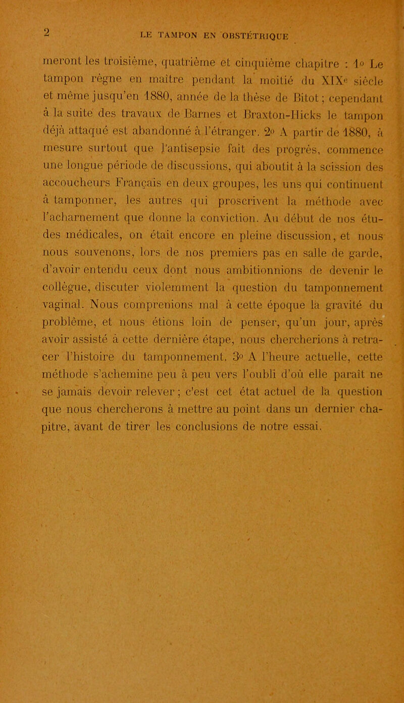 rueront les troisième, quatrième et cinquième chapitre : 1° Le tampon règne en maître pendant la moitié du XIX'' siècle et même jusqu’en 1880, année de la thèse de Bitot ; cependant à la suite des travaux de liâmes et Braxton-Hicks le tampon déjà attaqué est abandonné à l’étranger. 2» A partir de 1880, à mesure surtout que l'antisepsie fait des progrès, commence une longue période de discussions, qui aboutit à la scission des accoucheurs Français en deux groupes, les uns qui continuent à tamponner, les autres qui proscrivent la méthode avec l’acharnement que donne la conviction. Au début de nos étu- des médicales, on était encore en pleine discussion, et nous nous souvenons, lors de nos premiers pas en salle de garde, d’avoir entendu ceux dont nous ambitionnions de devenir le collègue, discuter violemment la question du tamponnement vaginal. Nous comprenions mal à cette époque la gravité du problème, et nous étions loin de penser, qu’un jour, après avoir assisté à cette dernière étape, nous chercherions à retra- cer l’histoire du tamponnement. 3° A l’heure actuelle, cette méthode s’achemine peu à peu vers l’oubli d’où elle paraît ne se jamais devoir relever ; c’est cet état actuel de la question que nous chercherons à mettre au point dans un dernier cha- pitre, avant de tirer les conclusions de notre essai.