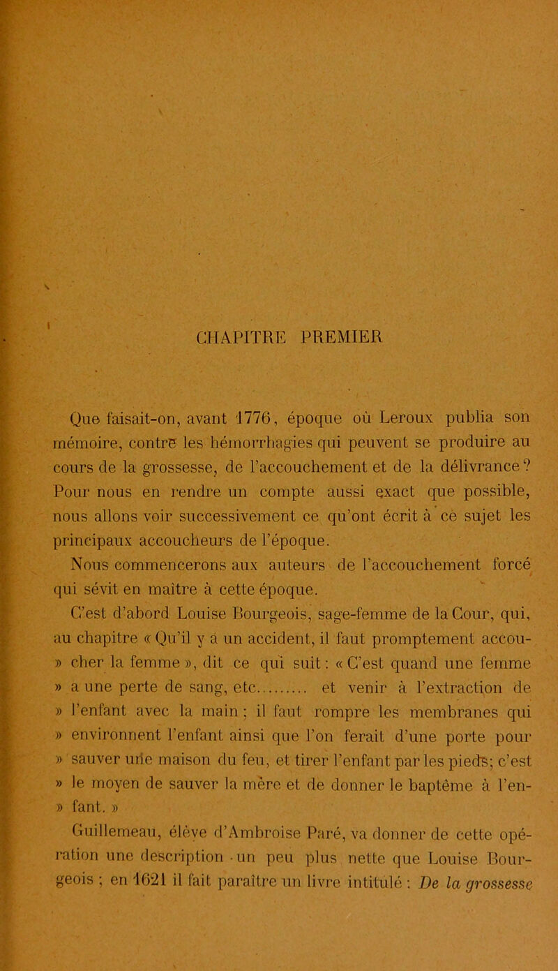 CHAPITRE PREMIER Que faisait-on, avant 1776, époque où Leroux publia son mémoire, contre les hémorrhagies qui peuvent se produire an cours de la grossesse, de l’accouchement et de la délivrance ? Pour nous en rendre un compte aussi exact que possible, nous allons voir successivement ce qu’ont écrit à ce sujet les principaux accoucheurs de l’époque. Nous commencerons aux auteurs de l’accouchement forcé qui sévit en maître à cette époque. C-’est d’abord Louise Bourgeois, sage-femme de la Cour, qui, au chapitre « Qu’il y a un accident, il faut promptement accou- » cher la femme», dit ce qui suit: «C’est quand une femme » a une perte de sang, etc et venir à l’extraction de » l’enfant avec la main ; il faut rompre les membranes qui » environnent l’enfant ainsi que l’on ferait d’une porte pour » sauver urîe maison du feu, et tirer l’enfant parles pieds; c’est » le moyen de sauver la mère et de donner le baptême à l’en- » fant. » Guillemeau, élève d’Ambroise Paré, va donner de cette opé- ration une description un peu plus nette que Louise Bour- geois ; en 1621 il fait paraître un livre intitulé : De la grossesse