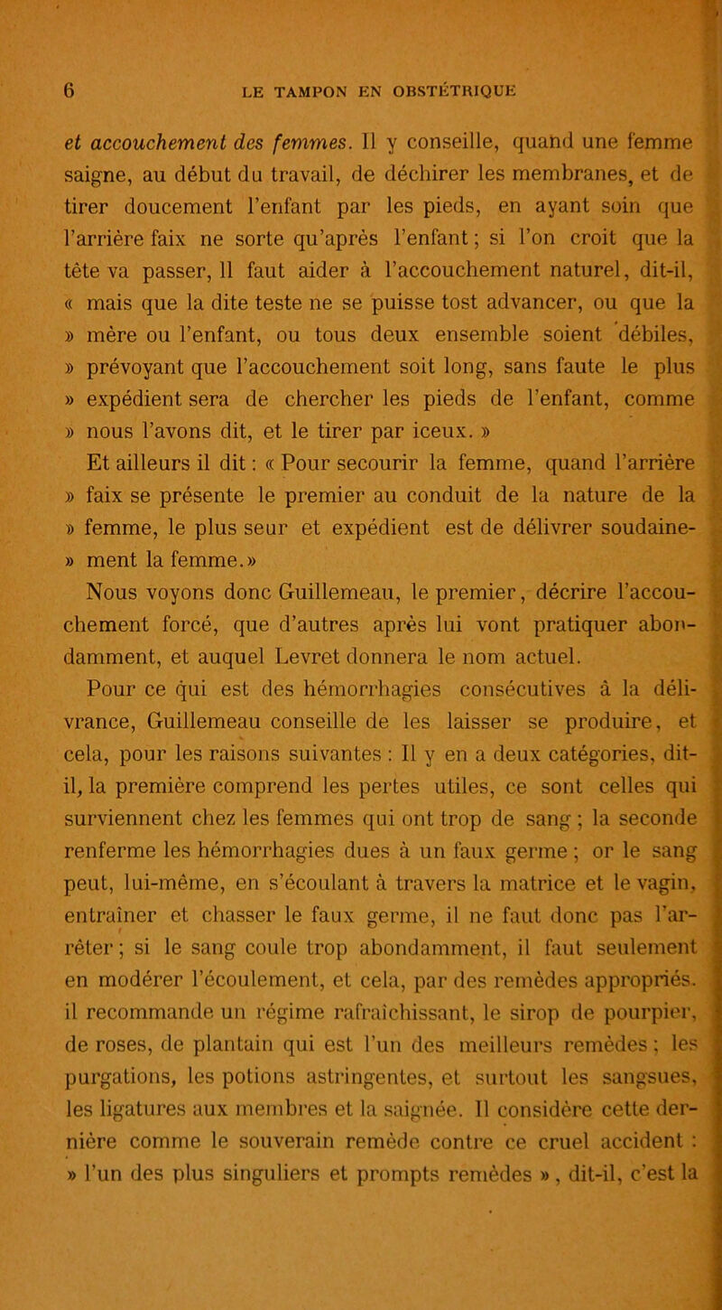 et accouchement des femmes. 11 y conseille, quand une femme saigne, au début du travail, de déchirer les membranes, et de tirer doucement l’enfant par les pieds, en ayant soin que l’arrière faix ne sorte qu’après l’enfant ; si l’on croit que la tête va passer, 11 faut aider à l’accouchement naturel, dit-il, « mais que la dite teste ne se puisse tost advancer, ou que la » mère ou l’enfant, ou tous deux ensemble soient débiles, » prévoyant que l’accouchement soit long, sans faute le plus » expédient sera de chercher les pieds de l’enfant, comme » nous l’avons dit, et le tirer par iceux. » Et ailleurs il dit : « Pour secourir la femme, quand l’arrière » faix se présente le premier au conduit de la nature de la » femme, le plus seur et expédient est de délivrer soudaine- » ment la femme.» Nous voyons donc Guillemeau, le premier, décrire l’accou- chement forcé, que d’autres après lui vont pratiquer abon- damment, et auquel Levret donnera le nom actuel. Pour ce qui est des hémorrhagies consécutives à la déli- vrance, Guillemeau conseille de les laisser se produire, et cela, pour les raisons suivantes : Il y en a deux catégories, dit- il, la première comprend les pertes utiles, ce sont celles qui surviennent chez les femmes qui ont trop de sang ; la seconde renferme les hémorrhagies dues à un faux germe ; or le sang peut, lui-même, en s’écoulant à travers la matrice et le vagin, entraîner et chasser le faux germe, il ne faut donc pas l’ar- rêter ; si le sang coule trop abondamment, il faut seulement en modérer l’écoulement, et cela, par des remèdes appropriés, il recommande un régime rafraîchissant, le sirop de pourpier, de roses, de plantain qui est l’un des meilleurs remèdes; les purgations, les potions astringentes, et surtout les sangsues, les ligatures aux membres et la saignée. Il considère cette der- nière comme le souverain remède contre ce cruel accident : » l’un des plus singuliers et prompts remèdes », dit-il, c’est la