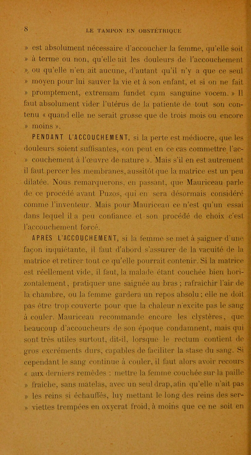 » est absolument nécessaire d'accoucher la femme, qu’elle soit » à terme ou non, qu’elle ait les douleurs de l’accouchement », ou qu’elle n’en ait aucune, d’autant qu’il ri’y a que ce seul » moyen pour lui sauver la vie et à son enfant, et si on ne fait » promptement, extremam fundet cpm sanguine vocem. » 11 faut absolument vider l’utérus de la patiente de tout son con- tenu « quand elle ne serait grosse que de trois mois ou encore . » moins». PENDANT L'ACCOUCHEMENT, si la perte est médiocre, que les douleurs soient suffisantes, «on peut en ce cas commettre l’ac- » couchement à l’œuvre de nature ». Mais s’il en est autrement . il faut percer les membranes, aussitôt que la matrice est un peu dilatée. Nous remarquerons, en passant, que Mauriceau parle | de ce procédé avant Puzos, qui en sera désormais considéré , comme l’inventeur. Mais pour Mauriceau ce n’est qu’un essai dans lequel il a peu confiance et son procédé de choix c’est l’accouchement forcé. APRÈS L’ACCOUCHEMENT, si la femme se met à saigner d'une façon inquiétante, il faut d’abord s’assurer de la vacuité de la matrice et retirer tout ce qu’elle pourrait contenir. Si la matrice est réellement vide, il faut, la malade étant couchée bien hori- zontalement, pratiquer une saignée au bras ; rafraîchir l'air de î la chambre, ou la femme gardera un repos absolu ; elle ne doit • pas être trop couverte pour que la chaleur n'excite pas le sang à couler. Mauriceau recommande encore les clystères, que beaucoup d’accoucheurs de son époque condamnent, mais qui sont très utiles surtout, dit-il, lorsque le rectum contient de i gros excréments durs, capables de faciliter la stase du sang. Si cependant le sang continue à couler, il faut alors avoir recours « aux derniers remèdes : mettre la femme couchée sur la paille » fraîche, sans matelas, avec un seul drap,afin qu'elle n’ait pas » les reins si échauffés, luy mettant le long des reins des ser- » viettes trempées en oxycrat froid, à moins que ce ne soit en