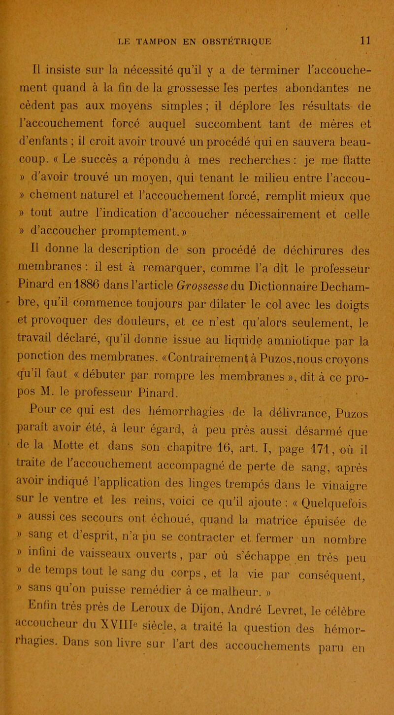 Il insiste sur la nécessité qu’il y a de terminer l'accouche- ment quand à la lin de la grossesse les pertes abondantes ne cèdent pas aux moyens simples ; il déplore les résultats de l'accouchement forcé auquel succombent tant de mères et d’enfants ; il croit avoir trouvé un procédé qui en sauvera beau- coup. « Le succès a répondu à mes recherches : je me batte » d’avoir trouvé un moyen, qui tenant le milieu entre l’accou- » chement naturel et l’accouchement forcé, remplit mieux que » tout autre l’indication d’accoucher nécessairement et celle » d’accoucher promptement. » Il donne la description de son procédé de déchirures des membranes : il est à remarquer, comme l’a dit le professeur Pinard en 1886 dans l’article Grossesse du Dictionnaire Decbam- bre, qu’il commence toujours par dilater le col avec les doigts et provoquer des douleurs, et ce n’est qu’alors seulement, le travail déclaré, qu’il donne issue au liquidç amniotique par la ponction des membranes. «Contrairement à Puzos,nous croyons qu il faut « débuter par rompre les membranes », dit à ce pro- pos M. le professeur Pinard. Pour ce qui est des hémorrhagies de la délivrance, Puzos paraît avoir été, à leur égard, à peu près aussi désarmé que de la Motte et dans son chapitre 16, art. I, page 171, où il traite de 1 accouchement accompagné de perte de sang, après avoir indiqué l’application des linges trempés dans le vinaigre sur le ventre et les reins, voici ce qu’il ajoute : « Quelquefois » aussi ces secours ont échoué, quand la matrice épuisée de » sang et d esprit, n a pu se contracter et fermer un nombre » infini de vaisseaux ouverts, par où s’échappe en très peu » de temps tout le sang du corps, et la vie par conséquent, » sans qu’on puisse remédier à ce malheur. » Enfin très près de Leroux de Dijon, André Levret, le célèbre accoucheur du XVIID siècle, a traité la question des hémor- rhagies. Dans son livre sur l’art des accouchements paru en