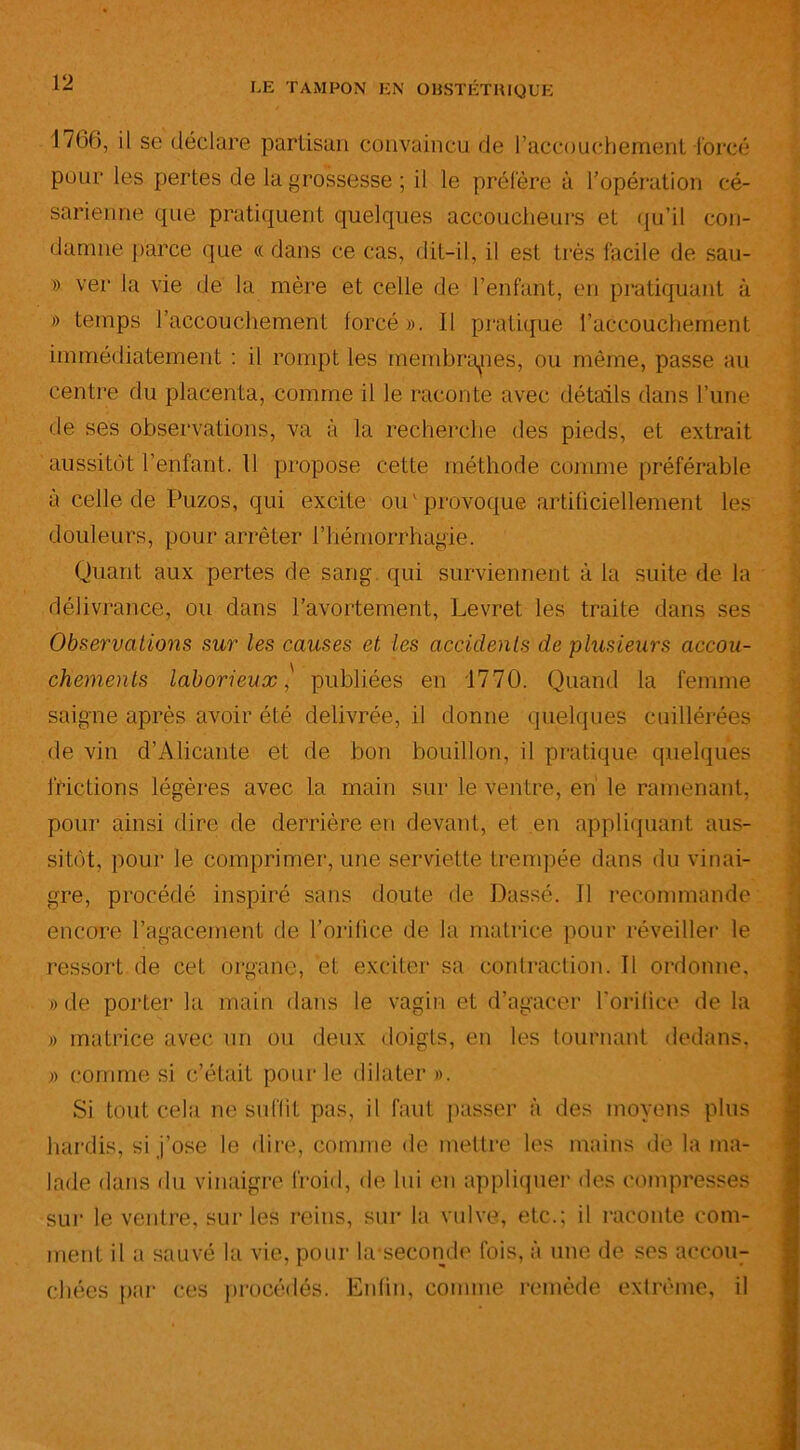 1766, il se déclare partisan convaincu de l’accouchement forcé pour les pertes de la grossesse ; il le préfère à l’opération cé- sarienne que pratiquent quelques accoucheurs et qu’il con- damne parce que «dans ce cas, dit-il, il est très facile de sau- » ver la vie de la mère et celle de l’enfant, en pratiquant à » temps l’accouchement forcé ». Il pratique l’accouchement immédiatement : il rompt les membranes, ou même, passe au centre du placenta, comme il le raconte avec détails dans l’une de ses observations, va à la recherche des pieds, et extrait aussitôt l’enfant. Il propose cette méthode comme préférable à celle de Puzos, qui excite ou'provoque artificiellement les douleurs, pour arrêter l’hémorrhagie. Quant aux pertes de sang qui surviennent à la suite de la délivrance, ou dans l’avortement, Levret les traite dans ses Observations sur les causes et les accidents de plusieurs accou- chements laborieux,' publiées en 1770. Quand la femme saigne après avoir été délivrée, il donne quelques cuillérées de vin d’Alicante et de bon bouillon, il pratique quelques frictions légères avec la main sur le ventre, en le ramenant, pour ainsi dire de derrière en devant, et en appliquant aus- sitôt, pour le comprimer, une serviette trempée dans du vinai- gre, procédé inspiré sans doute de Passé. Il recommande encore l’agacement de l’orifice de la matrice pour réveiller le ressort de cet organe, et exciter sa contraction. Il ordonne, » de porter la main dans le vagin et d’agacer l’orifice de la » matrice avec un ou deux doigts, en les tournant dedans, » comme si c’était pour le dilater ». Si tout cela ne suffit pas, il faut passer à des moyens plus hardis, si j’ose le dire, comme de mettre les mains de la ma- lade dans du vinaigre froid, de lui en appliquer des compresses sur le ventre, sur les reins, sur la vulve, etc.; il raconte com- ment il a sauvé la vie, pour la-seconde fois, à une de ses accou- chées par ces procédés. Enfin, comme remède extrême, il