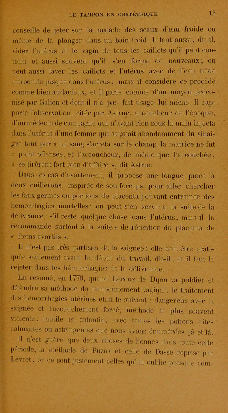 s ' LE TAMPON EN OBSTÉTRIQUE 13 conseille de jeter sur la malade des seaux d’eau froide ou même de la plonger dans un bain froid. Il faut aussi, dit-il, vider l’utérus et le vagin de tous les caillots qu’il peut con- tenir et aussi souvent qu’il s’pn forme de nouveaux; on peut aussi laver les caillots et l’utérus avec de l’eau tiède introduite jusque dans l’utérus ; mais il considère ce procédé comme bien audacieux, et il parle comme d’un moyen préco- nisé par Galien et dont il n’a pas fait usage lui-même. Il rap- porte l’observation, citée par Astruc, accoucheur de l’époque, d’un médecin de campagne qui n’ayant rien sous la main injecta dans l’utérus d’une femme qui saignait abondamment du vinai- gre tout pur « Le sang s’arrêta sur le champ, la matrice ne fut » point offensée, et l’accoucheur, de même que l’accouchée , » se tirèrent fort bien d’affaire », dit Astruc. Daus les cas d’avortement, il propose une longue pince à deux cuillerons, inspirée de son forceps, pour aller chercher les faux germes ou portions de placenta pouvant entraîner des hémorrhagies mortelles ; on peut s’en servir à la suite de la délivrance, s’il reste quelque chose dans l’utérus, mais il la recommande surtout à la suite « de rétention du placenta de « fœtus avortifs ». Il n est pas très partisan de la saignée ; elle doit être prati- quée seulement avant le début du travail, dit-il , et il faut la rejeter dans les hémorrhagies de la délivrance. En résumé, en 1 / /6, quand Leroux de Dijon va publier et défendre sa méthode du tamponnement vaginal, le traitement des hémorrhagies utérines était le suivant : dangereux avec la saignée et 1 accouchement forcé, méthode le plus souvent violente; inutile et enfantin, avec toutes les potions dites calmantes ou astringentes que nous avons énumérées cà et là. Il n est guère que deux choses de bonnes dans toute cette période, la méthode de Puzos eL celle de Dassé reprise par Levret, or ce sont justement celles qu’on oublie presque corn-