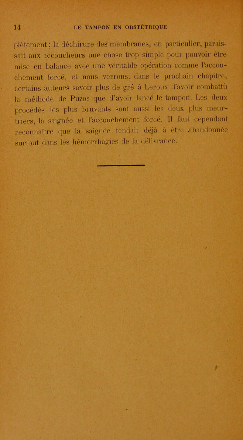 plètement ; la déchirure des membranes, en particulier, parais- sait aux accoucheurs une chose trop simple pour pouvoir être mise en balance avee une véritable opération comme l’accou- chement forcé, et nous verrons, dans le prochain chapitre, certains auteurs savoir plus de gré à Leroux d’avoir combattu la méthode de Puzos que d’avoir lancé le tampon. Les deux procédés les plus bruyants sont aussi les deux plus meur- triers, la saignée et l’accouchement forcé. Il faut cependant reconnaître que la saignée tendait déjà à être abandonnée surtout dans les hémorrhagies de la délivrance.