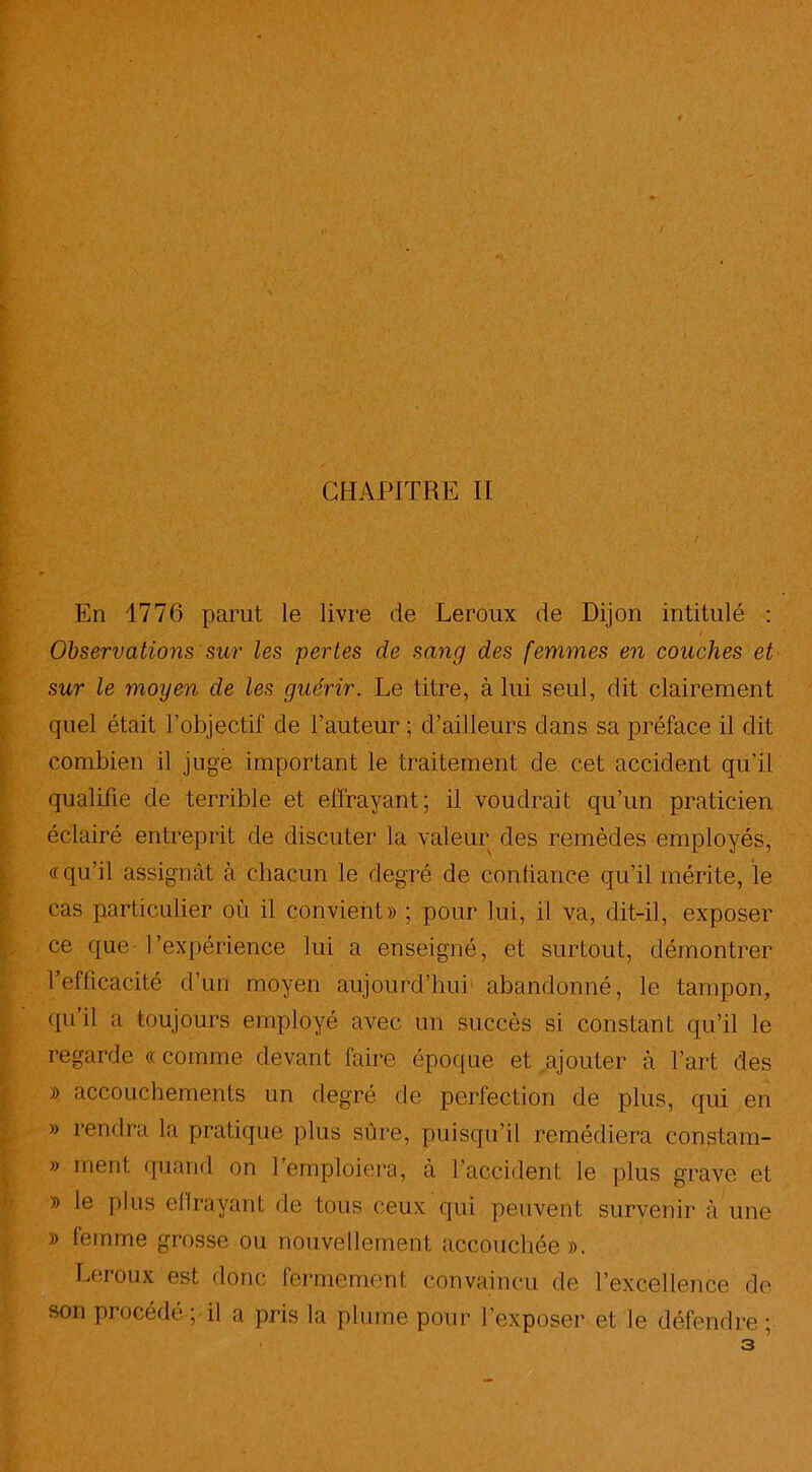 En 1776 parut le livre de Leroux de Dijon intitulé : E Observations sur les pertes de sang des femmes en couches et sur le moyen de les guérir. Le titre, à lui seul, dit clairement quel était l'objectif de l'auteur ; d’ailleurs dans sa préface il dit combien il juge important le traitement de cet accident qu’il qualifie de terrible et effrayant; il voudrait qu’un praticien éclairé entreprit de discuter la valeur des remèdes employés, «qu’il assignât à chacun le degré de confiance qu’il mérite, le cas particulier où il convient» ; pour lui, il va, dit-il, exposer ce que- l’expérience lui a enseigné, et surtout, démontrer l’efficacité d’un moyen aujourd’hui' abandonné, le tampon, qu’il a toujours employé avec un succès si constant qu’il le regarde «comme devant faire époque et ajouter à l’art des » accouchements un degré de perfection de plus, qui en » rendra la pratique plus sûre, puisqu’il remédiera constam- » ment quand on l’emploiera, à l’accident le plus grave et » le plus elfrayant de tous ceux qui peuvent survenir à une » femme grosse ou nouvellement accouchée». Leroux est donc fermement convaincu de l’excellence de son procédé ; il a pris la plume pour l’exposer et le défendre ;