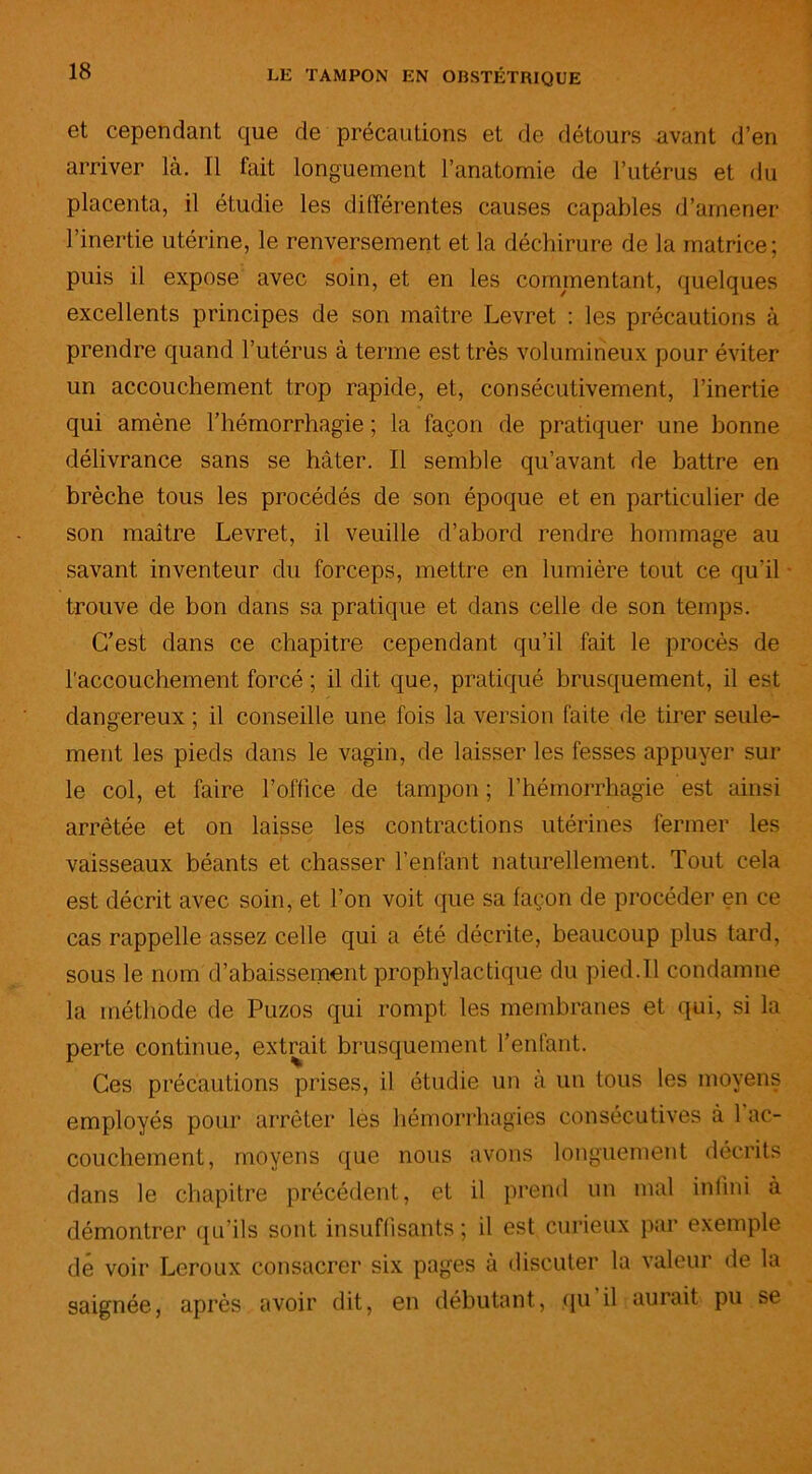 et cependant que de précautions et de détours avant d’en arriver là. Il fait longuement l’anatomie de l’utérus et du placenta, il étudie les différentes causes capables d’amener l’inertie utérine, le renversement et la déchirure de la matrice; puis il expose avec soin, et en les commentant, quelques excellents principes de son maître Levret : les précautions à prendre quand l’utérus à terme est très volumineux pour éviter un accouchement trop rapide, et, consécutivement, l’inertie qui amène l’hémorrhagie ; la façon de pratiquer une bonne délivrance sans se hâter. Il semble qu’avant de battre en brèche tous les procédés de son époque et en particulier de son maître Levret, il veuille d’abord rendre hommage au savant inventeur du forceps, mettre en lumière tout ce qu'il trouve de bon dans sa pratique et dans celle de son temps. C’est dans ce chapitre cependant qu’il fait le procès de l’accouchement forcé ; il dit que, pratiqué brusquement, il est dangereux ; il conseille une fois la version faite de tirer seule- ment les pieds dans le vagin, de laisser les fesses appuyer sur le col, et faire l’office de tampon ; l’hémorrhagie est ainsi arrêtée et on laisse les contractions utérines fermer les vaisseaux béants et chasser l’enfant naturellement. Tout cela est décrit avec soin, et l’on voit que sa façon de procéder en ce cas rappelle assez celle qui a été décrite, beaucoup plus tard, sous le nom d’abaissement prophylactique du pied.11 condamne la méthode de Puzos qui rompt les membranes et qui, si la perte continue, extrait brusquement l’enfant. Ces précautions prises, il étudie un à un tous les moyens employés pour arrêter lès hémorrhagies consécutives à 1 ac- couchement, moyens que nous avons longuement décrits dans le chapitre précédent, et il prend un mal infini à démontrer qu’ils sont insuffisants; il est curieux par exemple de voir Leroux consacrer six pages à discuter la valeur de la saignée, après avoir dit, en débutant, qu il aurait pu se