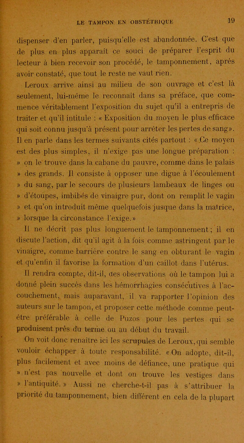 dispenser d’en parler, puisqu’elle est abandonnée. C’est que de plus en plus apparaît ce souci de préparer l’esprit, du lecteur à bien recevoir son procédé, le tamponnement, après avoir constaté, que tout le reste ne vaut rien. Leroux arrive ainsi au milieu de son ouvrage et c’est là seulement, lui-même le reconnaît dans sa préface, que com- mence véritablement l’exposition du sujet qu’il a entrepris de traiter et qu’il intitule : « Exposition du moyen le plus efficace qui soit connu jusqu’à présent pour arrêter les pertes de sang». Il en parle dans les termes suivants cités partout : «Ce moyen est des plus simples, il n’exige pas une longue préparation : » on le' trouve dans la cabane du pauvre, comme dans le palais » des grands. Il consiste à opposer une digue à l’écoulement » du sang, par le secours de plusieurs lambeaux de linges ou » d’étoupes, imbibés de vinaigre pur, dont on remplit le vagin » et qu’on introduit même quelquefois jusque dans la matrice, » lorsque la circonstance l’exige.» Il ne décrit pas plus longuement le tamponnement ; il en discute l’action, dit qu’il agit à la fois comme astringent par le vinaigre, comme barrière contre le sang en obturant le vagin et qu’enfîn il favorise la formation d’un caillot dans l’utérus. Il rendra compte, dit-il, des observations où le tampon lui a donné plein succès dans les hémorrhagies consécutives à l’ac- couchement, mais auparavant, il va rapporter l’opinion des auteurs sur le tampon, et proposer cette méthode comme peut- être préférable à celle de Puzos pour les pertes qui se produisent près du terme ou au début du travail. On voit donc renaître ici les scrupules de Leroux, qui semble vouloir échapper à toute responsabilité. « On adopte, dit-il, plus facilement et avec moins de défiance, une pratique qui » n est pas nouvelle et dont on trouve les vestiges dans » l’antiquité. » Aussi ne cherche-t-il pas à s’attribuer la priorité du tamponnement, bien différent en cela de la plupart