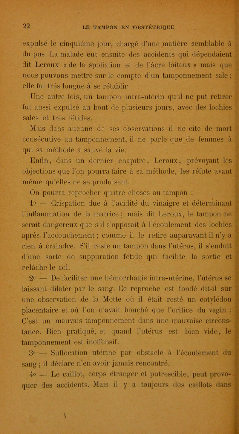 expulsé le cinquième jour, chargé d’une matière semblable à du pus. La malade eut ensuite des accidents qui dépendaient dit Leroux « de la spoliation et de l’àcre laiteux » mais que nous pouvons mettre sur le compte d’un tamponnement sale ; elle fut très longue à se rétablir. Une autre fois, un tampon intra-utérin qu’il ne put retirer fut aussi expulsé au bout de plusieurs jours, avec des lochies sales et très fétides. Mais dans aucune de ses observations il ne cite de mort consécutive au tamponnement, il ne parle que de femmes à qui sa méthode a sauvé la vie. Enfin, dans un dernier chapitre, Leroux, prévoyant les objections que l’on pourra faire à sa méthode, les réfute avant même qu’elles ne se produisent. On pourra reprocher quatre choses au tampon : 1° — Crispation due à l’acidité du vinaigre et déterminant l’inflammation de la matrice ; mais dit Leroux, le tampon ne serait dangereux que s’il s’opposait à l’écoulement des lochies , après l’accouchement ; comme il le retire auparavant il n’y a rien à craindre. S’il reste un tampon dans l’utérus, il s’enduit d’une sorte de suppuration fétide qui facilite la sortie et relâche le col. 2° — De faciliter une hémorrhagie intra-utérine, l’utérus se laissant dilater par le sang. Ce reproche est fondé dit-il sur une observation de la Motte où il était resté un cotylédon «i placentaire et où l’on n’avait bouché que l’orifice du vagin : ] C’est un mauvais tamponnement dans une mauvaise circons- ■ tance. Bien pratiqué, et quand l'utérus est bien vide, le \ tamponnement est inoifensif. 3° — Suffocation utérine par obstacle à l’écoulement du sang ; il déclare n’en avoir jamais rencontré. 4° — Le caillot, corps étranger et putrescible, peut provo- quer des accidents. Mais il y a toujours des caillots dans ^