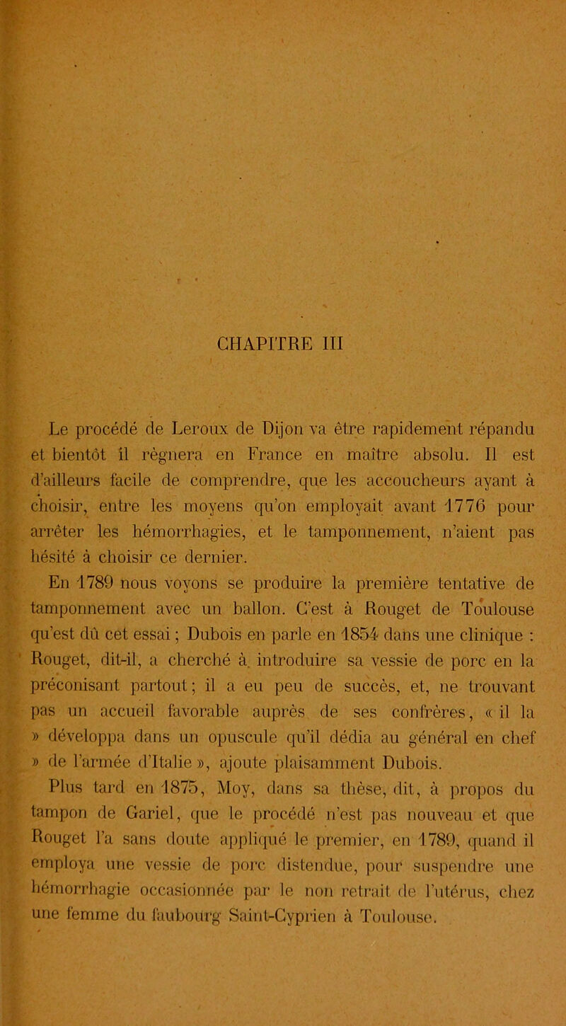 Le procédé de Leroux de Dijon va être rapidement répandu et bientôt il régnera en France en maître absolu. Il est d’ailleurs facile de comprendre, que les accoucheurs ayant à choisir, entre les moyens qu’on employait avant 1776 pour arrêter les hémorrhagies, et le tamponnement, n’aient pas hésité à choisir ce dernier. En 1789 nous voyons se produire la première tentative de tamponnement avec un ballon. C’est à Rouget de Toulouse qu’est dû cet essai ; Dubois en parle en 1854 dans une clinique : Rouget, dit-il, a cherché à. introduire sa vessie de porc en la préconisant partout ; il a eu peu de succès, et, ne trouvant pas un accueil favorable auprès de ses confrères, «il la » développa dans un opuscule qu’il dédia au général en chef » de l’armée d’Italie », ajoute plaisamment Dubois. Plus tard en 1875, Moy, dans sa thèse, dit, à propos du tampon de Gariel, que le procédé n’est pas nouveau et que Rouget l’a sans doute appliqué le premier, en 1789, quand il employa une vessie de porc distendue, pour suspendre une hémorrhagie occasionnée par le non retrait de l’utérus, chez une femme du faubourg Saint-Cyprien à Toulouse.