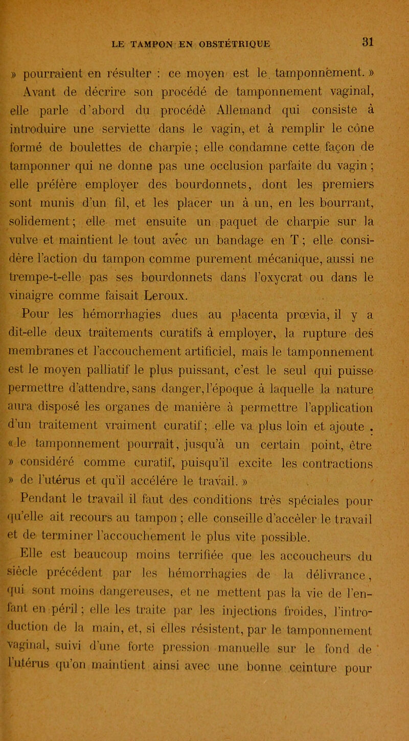 » pourraient en résulter : ce moyen est le. tamponnement. » Avant de décrire son procédé de tamponnement vaginal, elle parle d’abord du procédé Allemand qui consiste à introduire une serviette dans le vagin, et à remplir le cône formé de boulettes de charpie ; elle condamne cette façon de tamponner qui ne donne pas une occlusion parfaite du vagin ; elle préfère employer des bourdonnets, dont les premiers sont munis d’un fil, et leà placer un à un, en les bourrant, solidement ; elle met ensuite un paquet de charpie sur la vulve et maintient le tout avec un bandage en T ; elle consi- dère l’action du tampon comme purement mécanique, aussi ne trempe-t-elle pas ses bourdonnets dans l’oxycrat ou dans le vinaigre comme faisait Leroux. Pour les hémorrhagies dues au placenta prœvia, il y a dit-elle deux traitements curatifs à employer, la rupture des membranes et l’accouchement artificiel, mais le tamponnement est le moyen palliatif le plus puissant, c’est le seul qui puisse permettre d’attendre, sans danger, l’époque à laquelle la nature aura disposé les organes de manière à permettre l’application d’un traitement vraiment curatif; elle va plus loin et ajoute . «le tamponnement pourrait, jusqu’à un certain point, être » considéré comme curatif, puisqu’il excite les contractions » de i utérus et qu’il accéléré le travail. » Pendant le travail il faut des conditions très spéciales pour qu’elle ait recours au tampon ; elle conseille d’accèler le travail et de terminer l’accouchement le plus vite possible. Elle est beaucoup moins terrifiée que les accoucheurs du siècle précédent par les hémorrhagies de la délivrance, qui sont moins dangereuses, et ne mettent pas la vie de l’en- fant en péril ; elle les traite par les injections froides, l’intro- duction de la main, et, si elles résistent, par le tamponnement vaginal, suivi d’une forte pression manuelle sur le fond de 1 utérus qu’on maintient ainsi avec une bonne ceinture pour