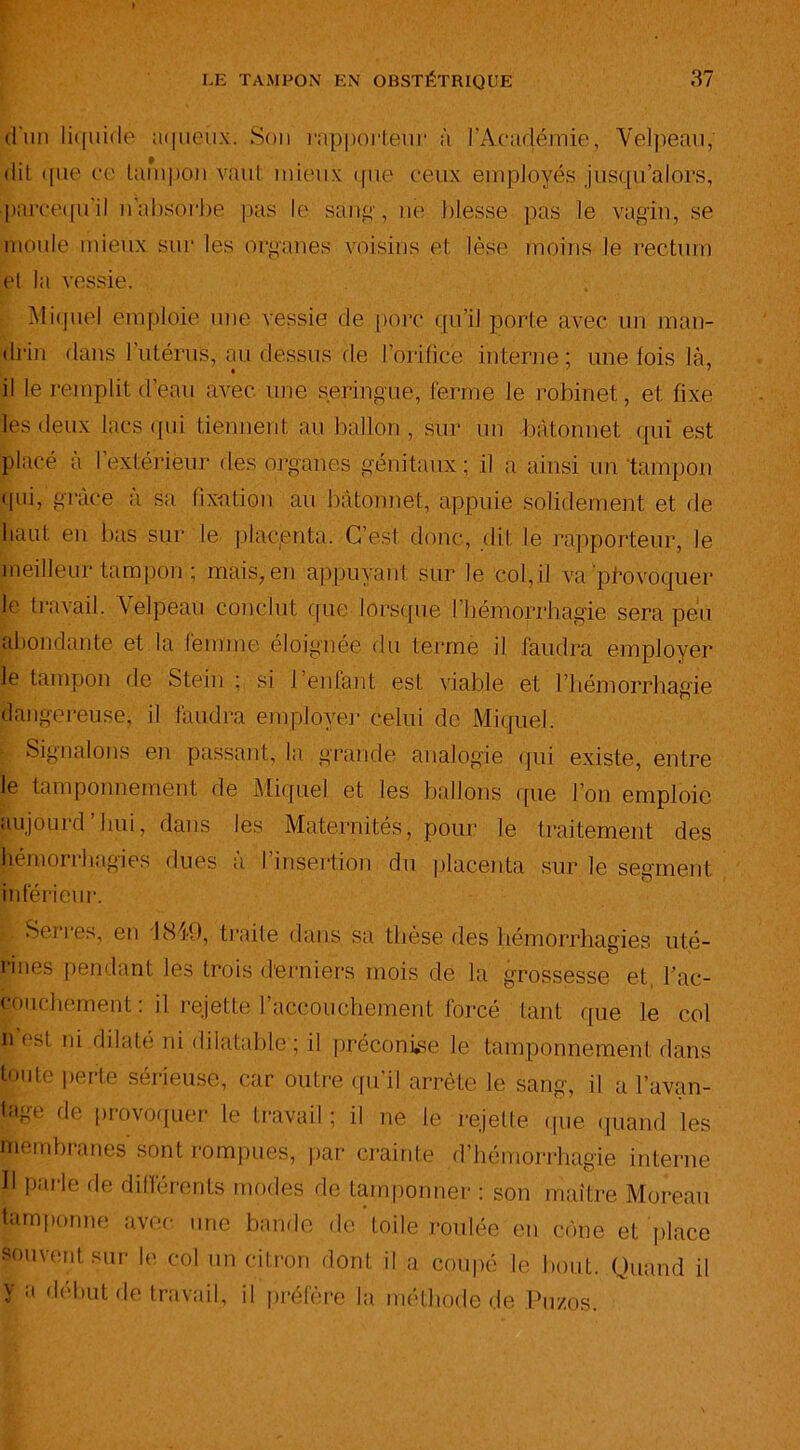 d'un liquide aqueux. Son rapporteur à l’Académie, Velpeau, dit que ce tampon vaut mieux que ceux employés jusqu’alors, parcequ'il nabsorbe pas le sang, ne blesse pas le vagin, se moule mieux sur les organes voisins et lèse moins le rectum et la vessie. Miquel emploie une vessie de porc qu’il porte avec un man- drin dans l’utérus, au dessus de l’orifice interne; une fois là, il le remplit d’eau avec une seringue, ferme le robinet, et fixe les deux lacs qui tiennent au ballon, sur un bâtonnet qui est placé a I extérieur des organes génitaux; il a ainsi un 'tampon qui, grâce à sa fixation au bâtonnet, appuie solidement et de liant en bas sur le placjenta. C’est donc, dit le rapporteur, le meilleur tampon ; mais, en appuyant sur le col,il va provoquer le travail. Velpeau conclut que lorsque l'hémorrhagie- sera peu abondante et la femme éloignée du terme il faudra employer le tampon de Stein : si I enfant est viable et l’hémorrhagie dangereuse, il faudra employer celui de Miquel. Signalons en passant, la grande analogie qui existe, entre le tamponnement de Miquel et les ballons que l’on emploie aujourd’hui, dans les Maternités, pour le traitement des hémorrhagies dues à l’insertion du placenta sur le segment inférieur. Serres, en 1849, traite dans sa thèse des hémorrhagies uté- nues pendant les trois derniers mois de la grossesse et, l'ac- couchement : il rejette l’accouchement forcé tant que le col n est ni dilaté ni dilatable ; il préconise le tamponnement dans toute perte sérieuse, car outre qu’il arrête le sang, il a l’avan- lage de provoquer le travail; il ne le rejette que quand les membranes sont rompues, par crainte d’hémorrhagie interne Il parle de différents modes de tamponner : son maître Moreau tamponne avec une bande de toile roulée en cône et place souvent sur le col un citron dont il a coupé le bout. Quand il V a début de travail, il préfère la méthode de Pu/.os.